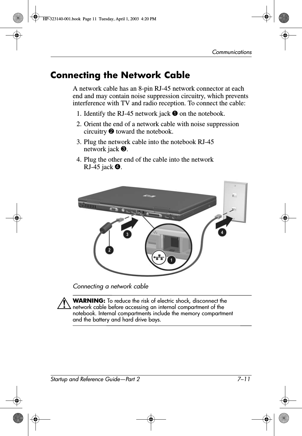 CommunicationsStartup and Reference Guide—Part 2 7–11Connecting the Network CableA network cable has an 8-pin RJ-45 network connector at each end and may contain noise suppression circuitry, which prevents interference with TV and radio reception. To connect the cable:1. Identify the RJ-45 network jack 1 on the notebook.2. Orient the end of a network cable with noise suppression circuitry 2 toward the notebook.3. Plug the network cable into the notebook RJ-45 network jack 3.4. Plug the other end of the cable into the network RJ-45 jack 4.Connecting a network cableÅWARNING: To reduce the risk of electric shock, disconnect the network cable before accessing an internal compartment of the notebook. Internal compartments include the memory compartment and the battery and hard drive bays.HP-323140-001.book  Page 11  Tuesday, April 1, 2003  4:20 PM