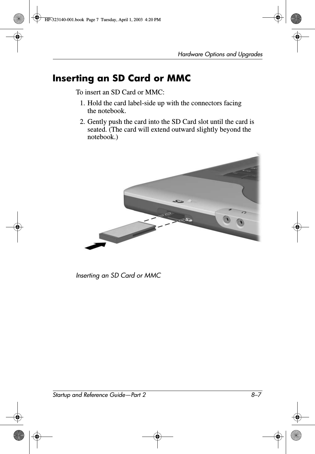 Hardware Options and UpgradesStartup and Reference Guide—Part 2 8–7Inserting an SD Card or MMCTo insert an SD Card or MMC:1. Hold the card label-side up with the connectors facing the notebook.2. Gently push the card into the SD Card slot until the card is seated. (The card will extend outward slightly beyond the notebook.)Inserting an SD Card or MMCHP-323140-001.book  Page 7  Tuesday, April 1, 2003  4:20 PM