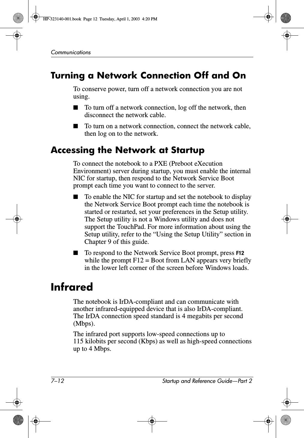 7–12 Startup and Reference Guide—Part 2CommunicationsTurning a Network Connection Off and OnTo conserve power, turn off a network connection you are not using.■To turn off a network connection, log off the network, then disconnect the network cable.■To turn on a network connection, connect the network cable, then log on to the network.Accessing the Network at StartupTo connect the notebook to a PXE (Preboot eXecution Environment) server during startup, you must enable the internal NIC for startup, then respond to the Network Service Boot prompt each time you want to connect to the server.■To enable the NIC for startup and set the notebook to display the Network Service Boot prompt each time the notebook is started or restarted, set your preferences in the Setup utility. The Setup utility is not a Windows utility and does not support the TouchPad. For more information about using the Setup utility, refer to the “Using the Setup Utility” section in Chapter 9 of this guide.■To respond to the Network Service Boot prompt, press F12while the prompt F12 = Boot from LAN appears very briefly in the lower left corner of the screen before Windows loads.InfraredThe notebook is IrDA-compliant and can communicate with another infrared-equipped device that is also IrDA-compliant. The IrDA connection speed standard is 4 megabits per second (Mbps).The infrared port supports low-speed connections up to 115 kilobits per second (Kbps) as well as high-speed connections up to 4 Mbps.HP-323140-001.book  Page 12  Tuesday, April 1, 2003  4:20 PM