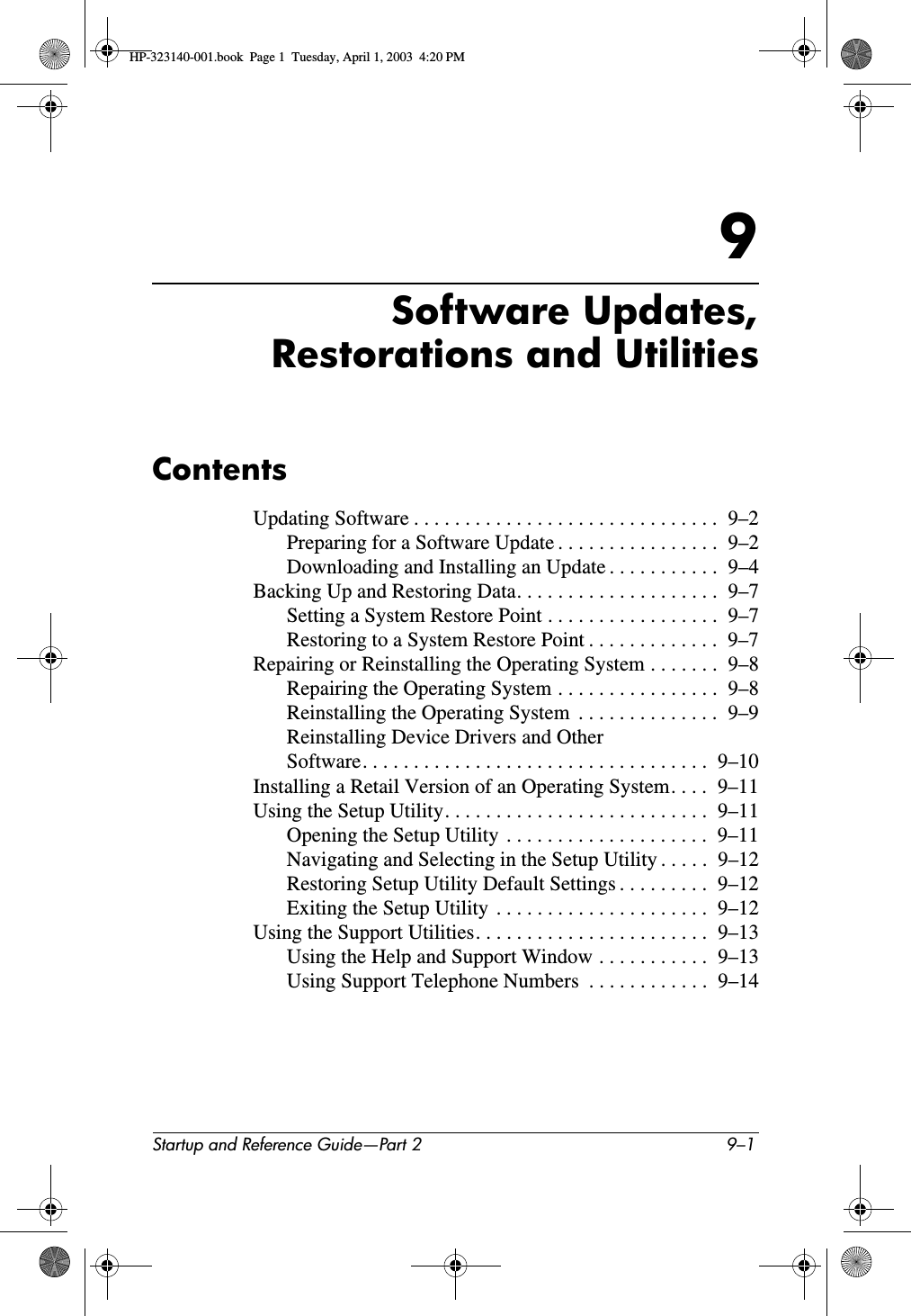 Startup and Reference Guide—Part 2 9–19Software Updates,Restorations and UtilitiesContentsUpdating Software . . . . . . . . . . . . . . . . . . . . . . . . . . . . . .  9–2Preparing for a Software Update . . . . . . . . . . . . . . . .  9–2Downloading and Installing an Update . . . . . . . . . . .  9–4Backing Up and Restoring Data. . . . . . . . . . . . . . . . . . . .  9–7Setting a System Restore Point . . . . . . . . . . . . . . . . .  9–7Restoring to a System Restore Point . . . . . . . . . . . . .  9–7Repairing or Reinstalling the Operating System . . . . . . .  9–8Repairing the Operating System . . . . . . . . . . . . . . . .  9–8Reinstalling the Operating System  . . . . . . . . . . . . . .  9–9Reinstalling Device Drivers and Other Software. . . . . . . . . . . . . . . . . . . . . . . . . . . . . . . . . .  9–10Installing a Retail Version of an Operating System. . . .  9–11Using the Setup Utility. . . . . . . . . . . . . . . . . . . . . . . . . .  9–11Opening the Setup Utility  . . . . . . . . . . . . . . . . . . . .  9–11Navigating and Selecting in the Setup Utility . . . . .  9–12Restoring Setup Utility Default Settings . . . . . . . . .  9–12Exiting the Setup Utility  . . . . . . . . . . . . . . . . . . . . .  9–12Using the Support Utilities. . . . . . . . . . . . . . . . . . . . . . .  9–13Using the Help and Support Window . . . . . . . . . . .  9–13Using Support Telephone Numbers  . . . . . . . . . . . .  9–14HP-323140-001.book  Page 1  Tuesday, April 1, 2003  4:20 PM