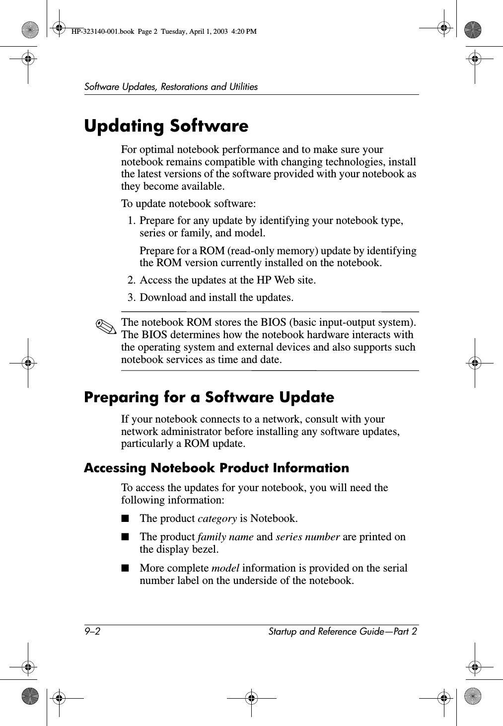 9–2 Startup and Reference Guide—Part 2Software Updates, Restorations and UtilitiesUpdating SoftwareFor optimal notebook performance and to make sure your notebook remains compatible with changing technologies, install the latest versions of the software provided with your notebook as they become available.To update notebook software:1. Prepare for any update by identifying your notebook type, series or family, and model. Prepare for a ROM (read-only memory) update by identifying the ROM version currently installed on the notebook.2. Access the updates at the HP Web site.3. Download and install the updates.✎The notebook ROM stores the BIOS (basic input-output system). The BIOS determines how the notebook hardware interacts with the operating system and external devices and also supports such notebook services as time and date.Preparing for a Software UpdateIf your notebook connects to a network, consult with your network administrator before installing any software updates, particularly a ROM update.Accessing Notebook Product InformationTo access the updates for your notebook, you will need the following information:■The product category is Notebook.■The product family name and series number are printed on the display bezel.■More complete model information is provided on the serial number label on the underside of the notebook.HP-323140-001.book  Page 2  Tuesday, April 1, 2003  4:20 PM