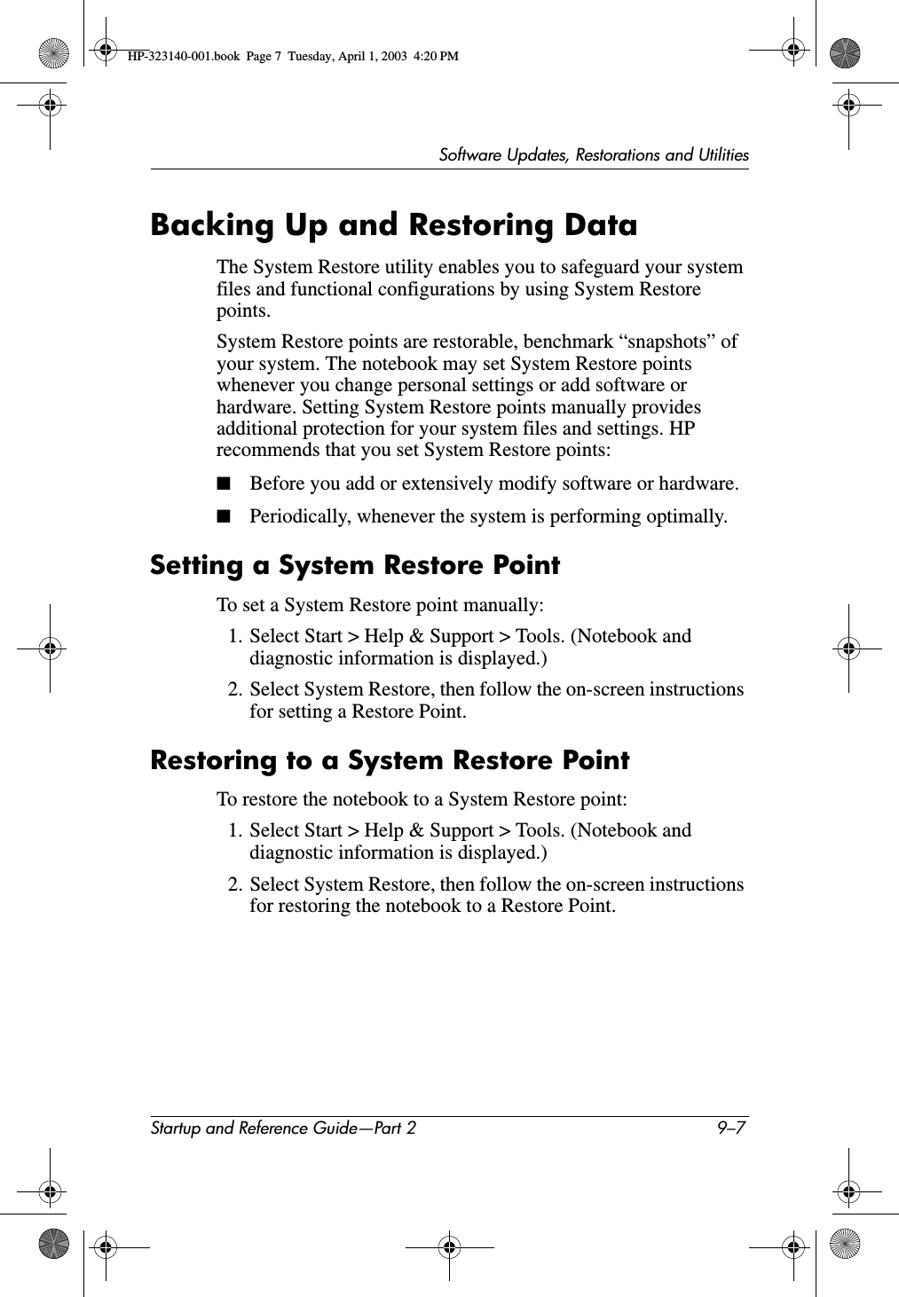 Software Updates, Restorations and UtilitiesStartup and Reference Guide—Part 2 9–7Backing Up and Restoring DataThe System Restore utility enables you to safeguard your system files and functional configurations by using System Restore points.System Restore points are restorable, benchmark “snapshots” of your system. The notebook may set System Restore points whenever you change personal settings or add software or hardware. Setting System Restore points manually provides additional protection for your system files and settings. HP recommends that you set System Restore points:■Before you add or extensively modify software or hardware.■Periodically, whenever the system is performing optimally.Setting a System Restore PointTo set a System Restore point manually:1. Select Start &gt; Help &amp; Support &gt; Tools. (Notebook and diagnostic information is displayed.) 2. Select System Restore, then follow the on-screen instructions for setting a Restore Point.Restoring to a System Restore PointTo restore the notebook to a System Restore point:1. Select Start &gt; Help &amp; Support &gt; Tools. (Notebook and diagnostic information is displayed.) 2. Select System Restore, then follow the on-screen instructions for restoring the notebook to a Restore Point.HP-323140-001.book  Page 7  Tuesday, April 1, 2003  4:20 PM