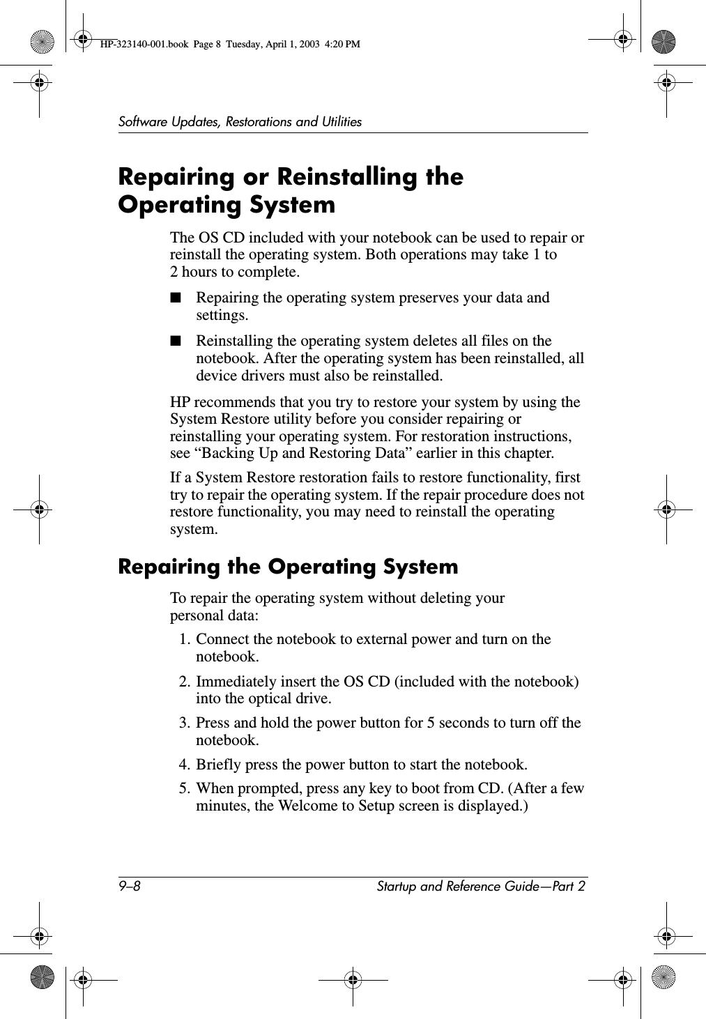 9–8 Startup and Reference Guide—Part 2Software Updates, Restorations and UtilitiesRepairing or Reinstalling the Operating SystemThe OS CD included with your notebook can be used to repair or reinstall the operating system. Both operations may take 1 to 2 hours to complete. ■Repairing the operating system preserves your data and settings.■Reinstalling the operating system deletes all files on the notebook. After the operating system has been reinstalled, all device drivers must also be reinstalled.HP recommends that you try to restore your system by using the System Restore utility before you consider repairing or reinstalling your operating system. For restoration instructions, see “Backing Up and Restoring Data” earlier in this chapter.If a System Restore restoration fails to restore functionality, first try to repair the operating system. If the repair procedure does not restore functionality, you may need to reinstall the operating system.Repairing the Operating SystemTo repair the operating system without deleting your personal data:1. Connect the notebook to external power and turn on the notebook.2. Immediately insert the OS CD (included with the notebook) into the optical drive.3. Press and hold the power button for 5 seconds to turn off the notebook.4. Briefly press the power button to start the notebook.5. When prompted, press any key to boot from CD. (After a few minutes, the Welcome to Setup screen is displayed.)HP-323140-001.book  Page 8  Tuesday, April 1, 2003  4:20 PM