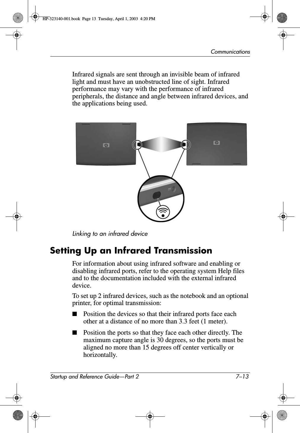 CommunicationsStartup and Reference Guide—Part 2 7–13Infrared signals are sent through an invisible beam of infrared light and must have an unobstructed line of sight. Infrared performance may vary with the performance of infrared peripherals, the distance and angle between infrared devices, and the applications being used.Linking to an infrared deviceSetting Up an Infrared TransmissionFor information about using infrared software and enabling or disabling infrared ports, refer to the operating system Help files and to the documentation included with the external infrared device.To set up 2 infrared devices, such as the notebook and an optional printer, for optimal transmission:■Position the devices so that their infrared ports face each other at a distance of no more than 3.3 feet (1 meter).■Position the ports so that they face each other directly. The maximum capture angle is 30 degrees, so the ports must be aligned no more than 15 degrees off center vertically or horizontally.HP-323140-001.book  Page 13  Tuesday, April 1, 2003  4:20 PM