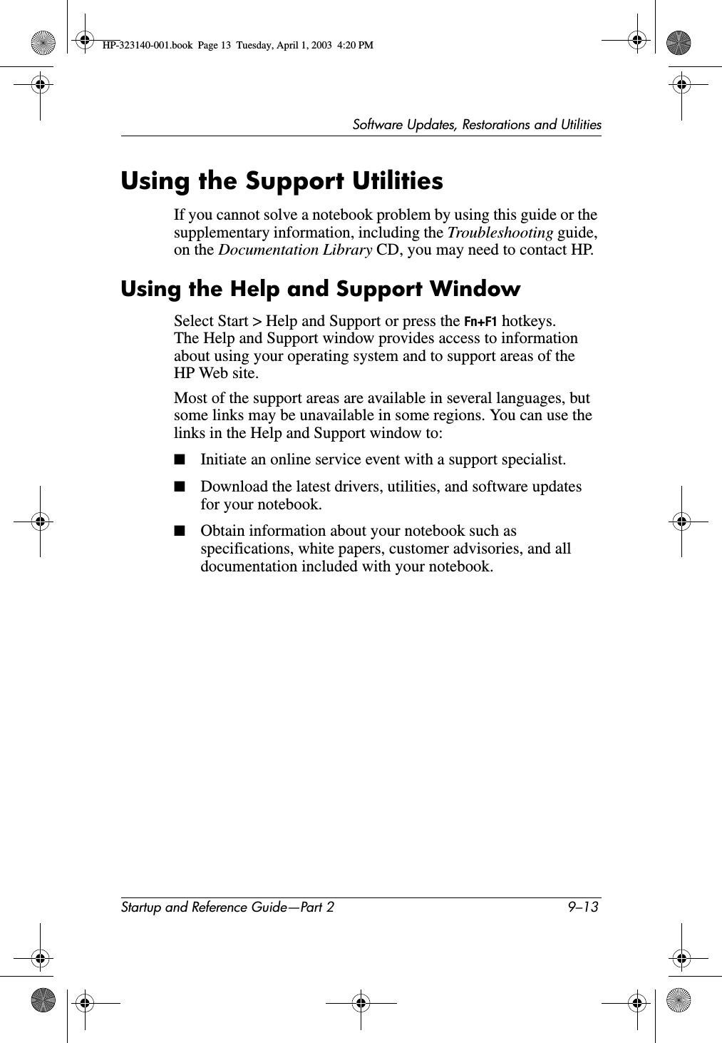 Software Updates, Restorations and UtilitiesStartup and Reference Guide—Part 2 9–13Using the Support UtilitiesIf you cannot solve a notebook problem by using this guide or the supplementary information, including the Troubleshooting guide, on the Documentation Library CD, you may need to contact HP.Using the Help and Support WindowSelect Start &gt; Help and Support or press the Fn+F1 hotkeys. The Help and Support window provides access to information about using your operating system and to support areas of the HP Web site.Most of the support areas are available in several languages, but some links may be unavailable in some regions. You can use the links in the Help and Support window to:■Initiate an online service event with a support specialist.■Download the latest drivers, utilities, and software updates for your notebook.■Obtain information about your notebook such as specifications, white papers, customer advisories, and all documentation included with your notebook.HP-323140-001.book  Page 13  Tuesday, April 1, 2003  4:20 PM