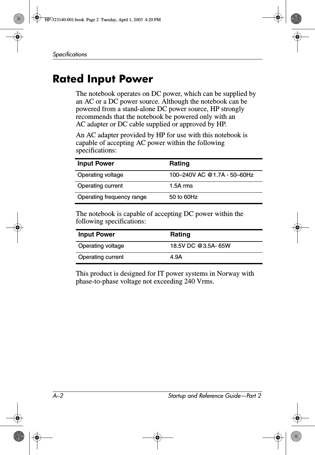 A–2 Startup and Reference Guide—Part 2SpecificationsRated Input PowerThe notebook operates on DC power, which can be supplied by an AC or a DC power source. Although the notebook can be powered from a stand-alone DC power source, HP strongly recommends that the notebook be powered only with an AC adapter or DC cable supplied or approved by HP.An AC adapter provided by HP for use with this notebook is capable of accepting AC power within the following specifications:The notebook is capable of accepting DC power within the following specifications:This product is designed for IT power systems in Norway with phase-to-phase voltage not exceeding 240 Vrms.Input Power RatingOperating voltage 100–240V AC @1.7A - 50–60HzOperating current 1.5A rmsOperating frequency range 50 to 60HzInput Power RatingOperating voltage 18.5V DC @3.5A- 65WOperating current 4.9AHP-323140-001.book  Page 2  Tuesday, April 1, 2003  4:20 PM