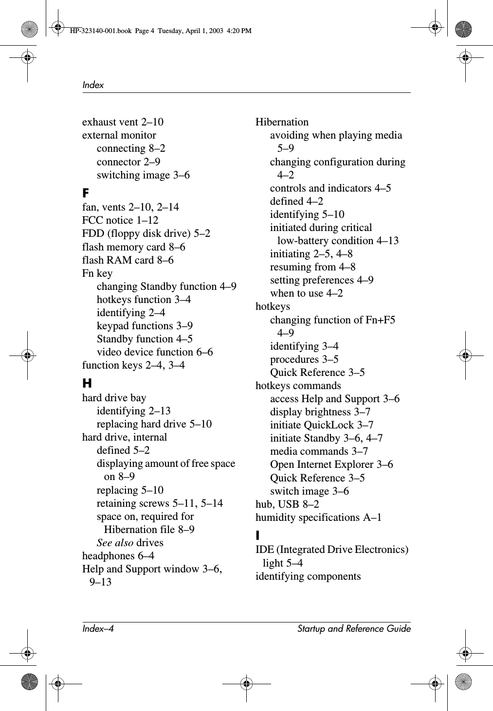 Index–4 Startup and Reference GuideIndexexhaust vent 2–10external monitorconnecting 8–2connector 2–9switching image 3–6Ffan, vents 2–10,2–14FCC notice 1–12FDD (floppy disk drive) 5–2flash memory card 8–6flash RAM card 8–6Fn keychanging Standby function 4–9hotkeys function 3–4identifying 2–4keypad functions 3–9Standby function 4–5video device function 6–6function keys 2–4,3–4Hhard drive bayidentifying 2–13replacing hard drive 5–10hard drive, internaldefined 5–2displaying amount of free space on 8–9replacing 5–10retaining screws 5–11,5–14space on, required for Hibernation file 8–9See also drivesheadphones 6–4Help and Support window 3–6,9–13Hibernationavoiding when playing media5–9changing configuration during4–2controls and indicators 4–5defined 4–2identifying 5–10initiated during critical low-battery condition 4–13initiating 2–5,4–8resuming from 4–8setting preferences 4–9when to use 4–2hotkeyschanging function of Fn+F54–9identifying 3–4procedures 3–5Quick Reference 3–5hotkeys commandsaccess Help and Support 3–6display brightness 3–7initiate QuickLock 3–7initiate Standby 3–6,4–7media commands 3–7Open Internet Explorer 3–6Quick Reference 3–5switch image 3–6hub, USB 8–2humidity specifications A–1IIDE (Integrated Drive Electronics) light 5–4identifying componentsHP-323140-001.book  Page 4  Tuesday, April 1, 2003  4:20 PM