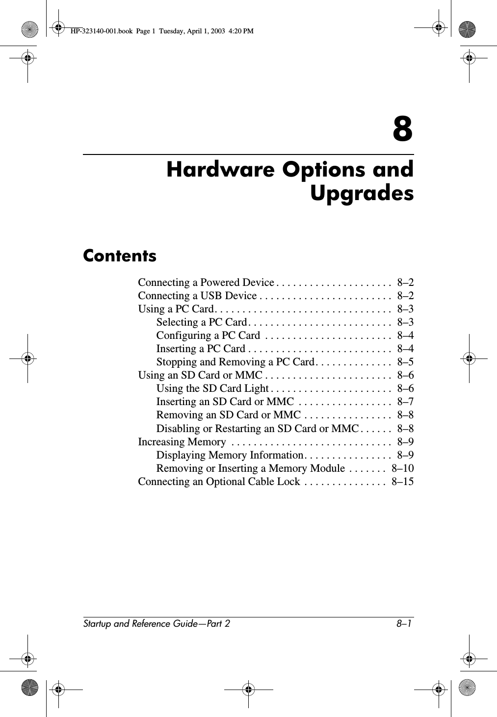 Startup and Reference Guide—Part 2 8–18Hardware Options andUpgradesContentsConnecting a Powered Device . . . . . . . . . . . . . . . . . . . . .  8–2Connecting a USB Device . . . . . . . . . . . . . . . . . . . . . . . .  8–2Using a PC Card. . . . . . . . . . . . . . . . . . . . . . . . . . . . . . . .  8–3Selecting a PC Card. . . . . . . . . . . . . . . . . . . . . . . . . .  8–3Configuring a PC Card  . . . . . . . . . . . . . . . . . . . . . . .  8–4Inserting a PC Card . . . . . . . . . . . . . . . . . . . . . . . . . .  8–4Stopping and Removing a PC Card. . . . . . . . . . . . . .  8–5Using an SD Card or MMC . . . . . . . . . . . . . . . . . . . . . . .  8–6Using the SD Card Light . . . . . . . . . . . . . . . . . . . . . .  8–6Inserting an SD Card or MMC  . . . . . . . . . . . . . . . . .  8–7Removing an SD Card or MMC . . . . . . . . . . . . . . . .  8–8Disabling or Restarting an SD Card or MMC . . . . . .  8–8Increasing Memory  . . . . . . . . . . . . . . . . . . . . . . . . . . . . .  8–9Displaying Memory Information. . . . . . . . . . . . . . . .  8–9Removing or Inserting a Memory Module  . . . . . . .  8–10Connecting an Optional Cable Lock  . . . . . . . . . . . . . . .  8–15HP-323140-001.book  Page 1  Tuesday, April 1, 2003  4:20 PM