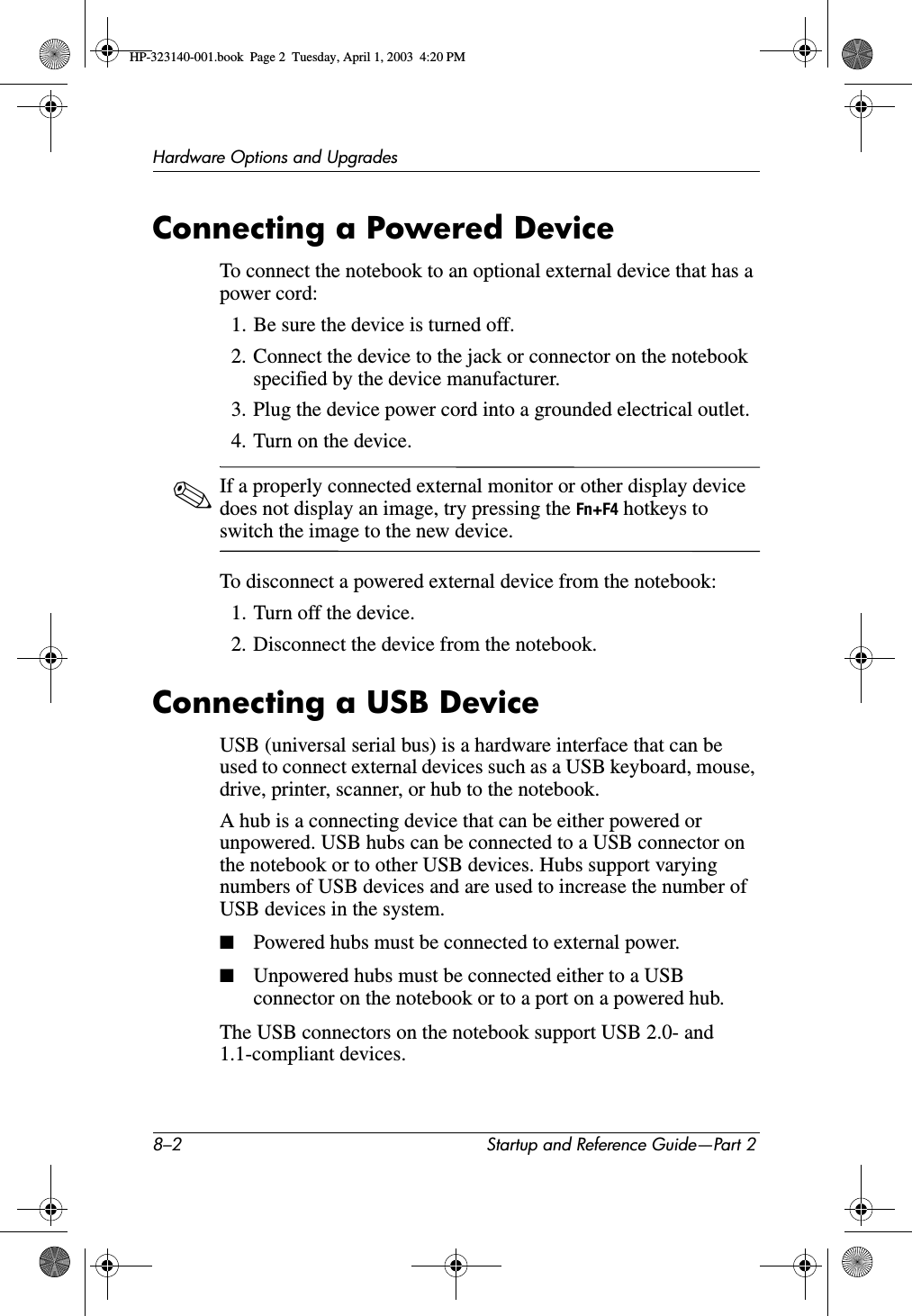8–2 Startup and Reference Guide—Part 2Hardware Options and UpgradesConnecting a Powered DeviceTo connect the notebook to an optional external device that has a power cord:1. Be sure the device is turned off.2. Connect the device to the jack or connector on the notebook specified by the device manufacturer.3. Plug the device power cord into a grounded electrical outlet.4. Turn on the device.✎If a properly connected external monitor or other display device does not display an image, try pressing the Fn+F4 hotkeys to switch the image to the new device.To disconnect a powered external device from the notebook:1. Turn off the device.2. Disconnect the device from the notebook.Connecting a USB DeviceUSB (universal serial bus) is a hardware interface that can be used to connect external devices such as a USB keyboard, mouse, drive, printer, scanner, or hub to the notebook. A hub is a connecting device that can be either powered or unpowered. USB hubs can be connected to a USB connector on the notebook or to other USB devices. Hubs support varying numbers of USB devices and are used to increase the number of USB devices in the system.■Powered hubs must be connected to external power.■Unpowered hubs must be connected either to a USB connector on the notebook or to a port on a powered hub.The USB connectors on the notebook support USB 2.0- and 1.1-compliant devices.HP-323140-001.book  Page 2  Tuesday, April 1, 2003  4:20 PM