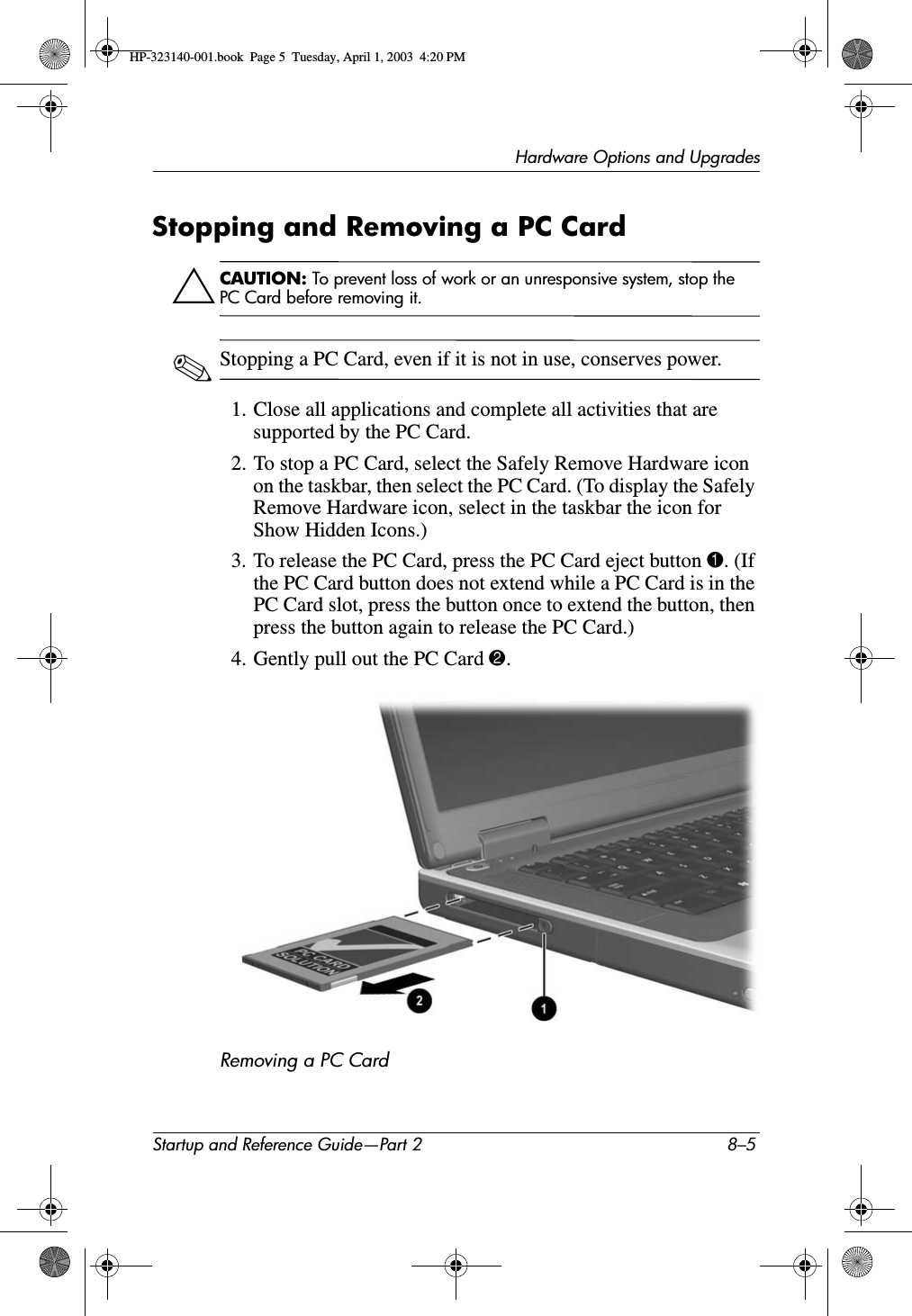 Hardware Options and UpgradesStartup and Reference Guide—Part 2 8–5Stopping and Removing a PC CardÄCAUTION: To prevent loss of work or an unresponsive system, stop the PC Card before removing it.✎Stopping a PC Card, even if it is not in use, conserves power.1. Close all applications and complete all activities that are supported by the PC Card.2. To stop a PC Card, select the Safely Remove Hardware icon on the taskbar, then select the PC Card. (To display the Safely Remove Hardware icon, select in the taskbar the icon for Show Hidden Icons.)3. To release the PC Card, press the PC Card eject button 1. (If the PC Card button does not extend while a PC Card is in the PC Card slot, press the button once to extend the button, then press the button again to release the PC Card.)4. Gently pull out the PC Card 2.Removing a PC Card HP-323140-001.book  Page 5  Tuesday, April 1, 2003  4:20 PM