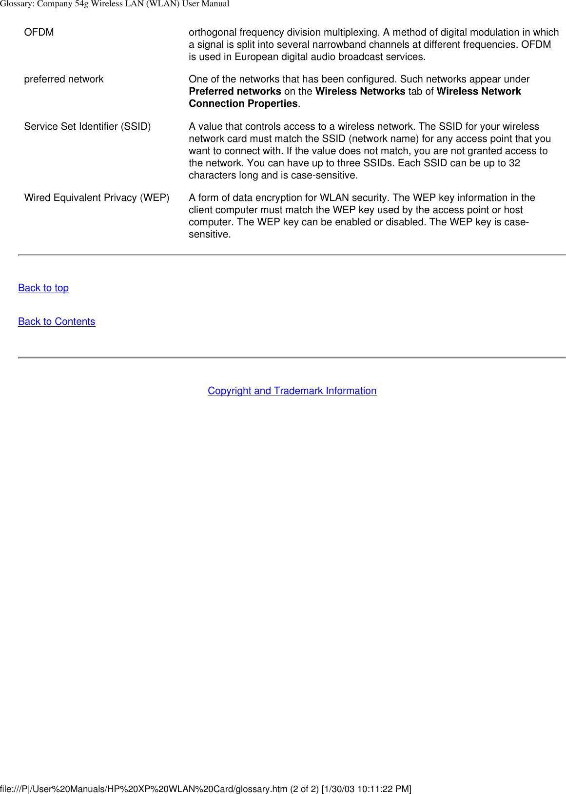 Glossary: Company 54g Wireless LAN (WLAN) User ManualOFDM orthogonal frequency division multiplexing. A method of digital modulation in which a signal is split into several narrowband channels at different frequencies. OFDM is used in European digital audio broadcast services. preferred network One of the networks that has been configured. Such networks appear under Preferred networks on the Wireless Networks tab of Wireless Network Connection Properties.Service Set Identifier (SSID) A value that controls access to a wireless network. The SSID for your wireless network card must match the SSID (network name) for any access point that you want to connect with. If the value does not match, you are not granted access to the network. You can have up to three SSIDs. Each SSID can be up to 32 characters long and is case-sensitive.Wired Equivalent Privacy (WEP) A form of data encryption for WLAN security. The WEP key information in the client computer must match the WEP key used by the access point or host computer. The WEP key can be enabled or disabled. The WEP key is case-sensitive.Back to topBack to ContentsCopyright and Trademark Informationfile:///P|/User%20Manuals/HP%20XP%20WLAN%20Card/glossary.htm (2 of 2) [1/30/03 10:11:22 PM]