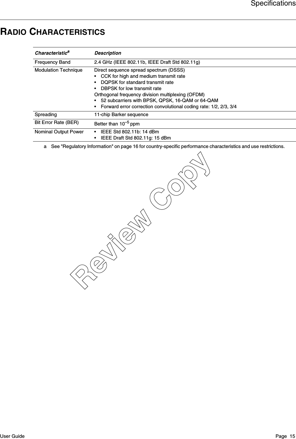 SpecificationsUser Guide Page  15RADIO CHARACTERISTICSCharacteristicaa See &quot;Regulatory Information&quot; on page 16 for country-specific performance characteristics and use restrictions.DescriptionFrequency Band 2.4 GHz (IEEE 802.11b, IEEE Draft Std 802.11g)Modulation Technique Direct sequence spread spectrum (DSSS)• CCK for high and medium transmit rate• DQPSK for standard transmit rate• DBPSK for low transmit rateOrthogonal frequency division multiplexing (OFDM)• 52 subcarriers with BPSK, QPSK, 16-QAM or 64-QAM• Forward error correction convolutional coding rate: 1/2, 2/3, 3/4Spreading 11-chip Barker sequenceBit Error Rate (BER) Better than 10–5 ppmNominal Output Power • IEEE Std 802.11b: 14 dBm• IEEE Draft Std 802.11g: 15 dBmReview Copy