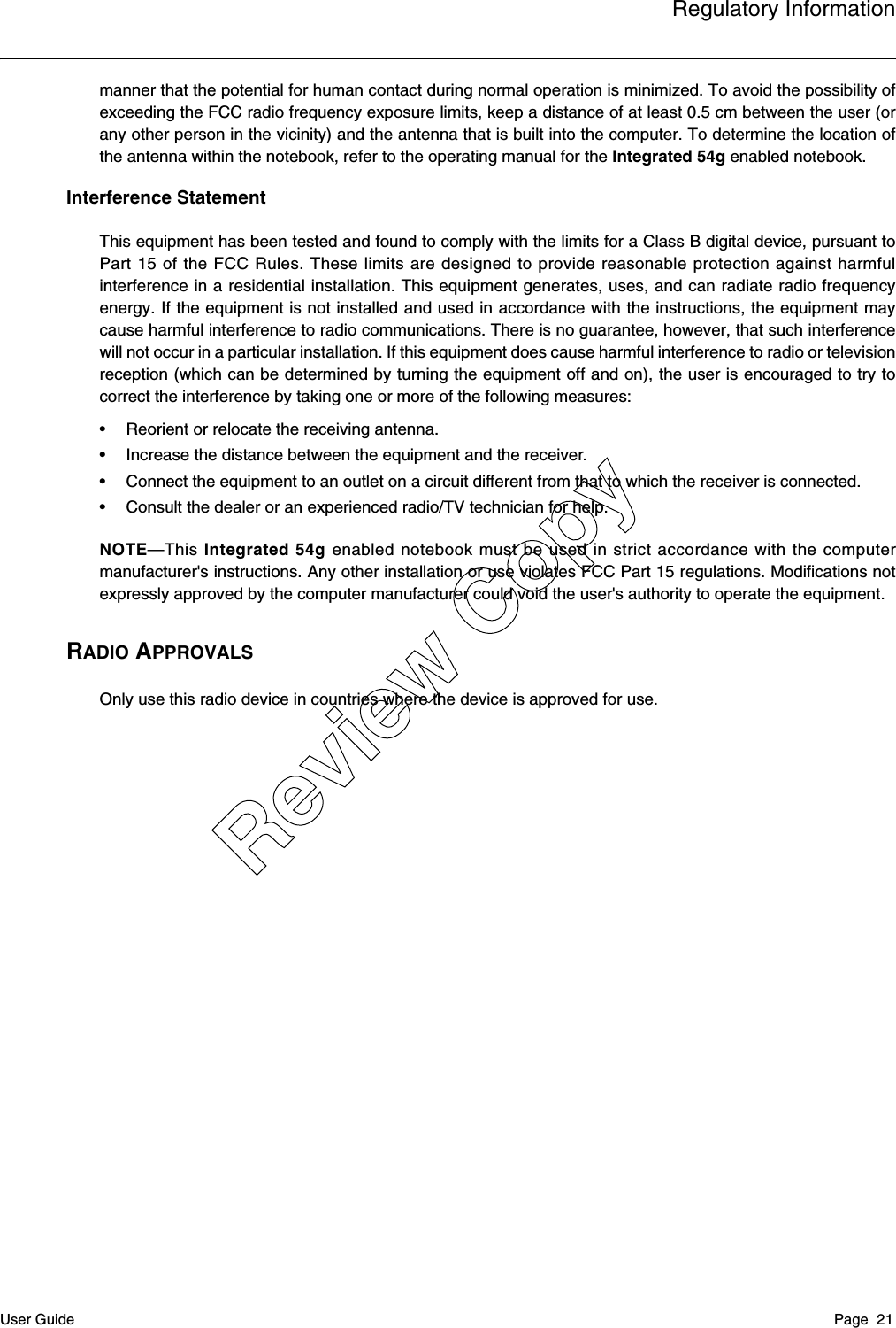 Regulatory InformationUser Guide Page  21manner that the potential for human contact during normal operation is minimized. To avoid the possibility ofexceeding the FCC radio frequency exposure limits, keep a distance of at least 0.5 cm between the user (orany other person in the vicinity) and the antenna that is built into the computer. To determine the location ofthe antenna within the notebook, refer to the operating manual for the Integrated 54g enabled notebook.Interference StatementThis equipment has been tested and found to comply with the limits for a Class B digital device, pursuant toPart 15 of the FCC Rules. These limits are designed to provide reasonable protection against harmfulinterference in a residential installation. This equipment generates, uses, and can radiate radio frequencyenergy. If the equipment is not installed and used in accordance with the instructions, the equipment maycause harmful interference to radio communications. There is no guarantee, however, that such interferencewill not occur in a particular installation. If this equipment does cause harmful interference to radio or televisionreception (which can be determined by turning the equipment off and on), the user is encouraged to try tocorrect the interference by taking one or more of the following measures:• Reorient or relocate the receiving antenna.• Increase the distance between the equipment and the receiver.• Connect the equipment to an outlet on a circuit different from that to which the receiver is connected.• Consult the dealer or an experienced radio/TV technician for help.NOTE—This Integrated 54g enabled notebook must be used in strict accordance with the computermanufacturer&apos;s instructions. Any other installation or use violates FCC Part 15 regulations. Modifications notexpressly approved by the computer manufacturer could void the user&apos;s authority to operate the equipment.RADIO APPROVALSOnly use this radio device in countries where the device is approved for use.Review Copy