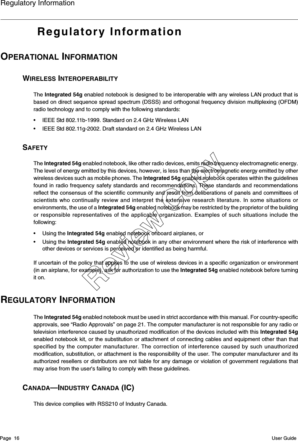 Regulatory InformationPage  16 User GuideRegulatory InformationOPERATIONAL INFORMATIONWIRELESS INTEROPERABILITYThe Integrated 54g enabled notebook is designed to be interoperable with any wireless LAN product that isbased on direct sequence spread spectrum (DSSS) and orthogonal frequency division multiplexing (OFDM)radio technology and to comply with the following standards:• IEEE Std 802.11b-1999. Standard on 2.4 GHz Wireless LAN• IEEE Std 802.11g-2002. Draft standard on 2.4 GHz Wireless LANSAFETYThe Integrated 54g enabled notebook, like other radio devices, emits radio frequency electromagnetic energy.The level of energy emitted by this devices, however, is less than the electromagnetic energy emitted by otherwireless devices such as mobile phones. The Integrated 54g enabled notebook operates within the guidelinesfound in radio frequency safety standards and recommendations. These standards and recommendationsreflect the consensus of the scientific community and result from deliberations of panels and committees ofscientists who continually review and interpret the extensive research literature. In some situations orenvironments, the use of a Integrated 54g enabled notebook may be restricted by the proprietor of the buildingor responsible representatives of the applicable organization. Examples of such situations include thefollowing:• Using the Integrated 54g enabled notebook onboard airplanes, or• Using the Integrated 54g enabled notebook in any other environment where the risk of interference withother devices or services is perceived or identified as being harmful.If uncertain of the policy that applies to the use of wireless devices in a specific organization or environment(in an airplane, for example), ask for authorization to use the Integrated 54g enabled notebook before turningit on.REGULATORY INFORMATIONThe Integrated 54g enabled notebook must be used in strict accordance with this manual. For country-specificapprovals, see “Radio Approvals” on page 21. The computer manufacturer is not responsible for any radio ortelevision interference caused by unauthorized modification of the devices included with this Integrated 54genabled notebook kit, or the substitution or attachment of connecting cables and equipment other than thatspecified by the computer manufacturer. The correction of interference caused by such unauthorizedmodification, substitution, or attachment is the responsibility of the user. The computer manufacturer and itsauthorized resellers or distributors are not liable for any damage or violation of government regulations thatmay arise from the user&apos;s failing to comply with these guidelines.CANADA—INDUSTRY CANADA (IC)This device complies with RSS210 of Industry Canada.Review Copy