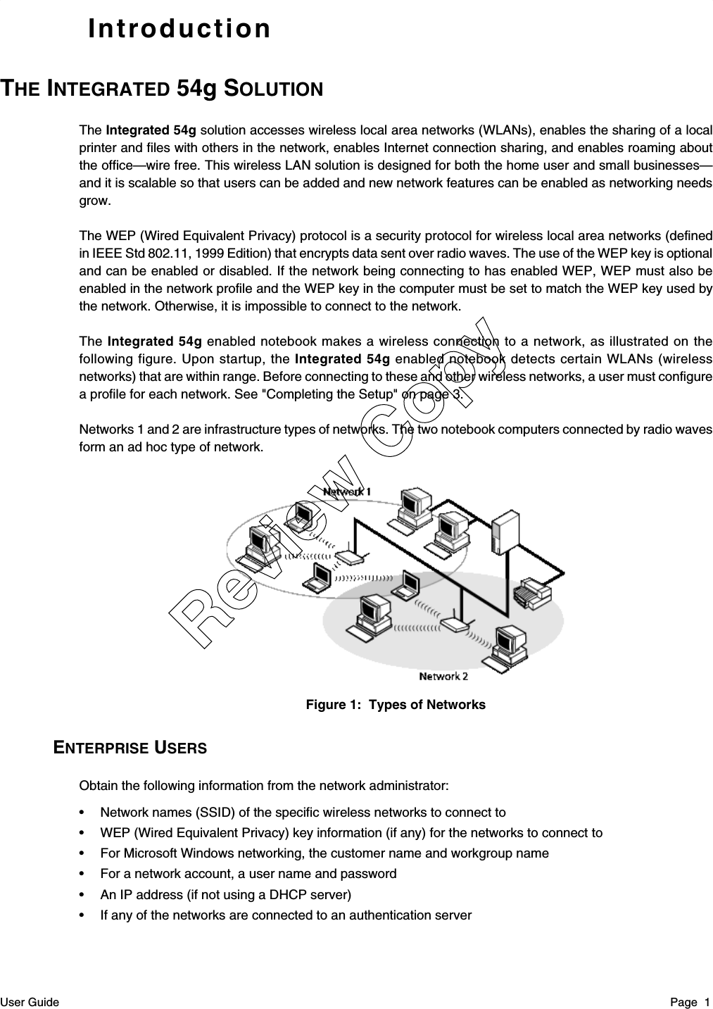 User Guide Page  1IntroductionTHE INTEGRATED 54g SOLUTIONThe Integrated 54g solution accesses wireless local area networks (WLANs), enables the sharing of a localprinter and files with others in the network, enables Internet connection sharing, and enables roaming aboutthe office—wire free. This wireless LAN solution is designed for both the home user and small businesses—and it is scalable so that users can be added and new network features can be enabled as networking needsgrow.The WEP (Wired Equivalent Privacy) protocol is a security protocol for wireless local area networks (definedin IEEE Std 802.11, 1999 Edition) that encrypts data sent over radio waves. The use of the WEP key is optionaland can be enabled or disabled. If the network being connecting to has enabled WEP, WEP must also beenabled in the network profile and the WEP key in the computer must be set to match the WEP key used bythe network. Otherwise, it is impossible to connect to the network.The Integrated 54g enabled notebook makes a wireless connection to a network, as illustrated on thefollowing figure. Upon startup, the Integrated 54g enabled notebook detects certain WLANs (wirelessnetworks) that are within range. Before connecting to these and other wireless networks, a user must configurea profile for each network. See &quot;Completing the Setup&quot; on page 3.Networks 1 and 2 are infrastructure types of networks. The two notebook computers connected by radio wavesform an ad hoc type of network.Figure 1:  Types of NetworksENTERPRISE USERSObtain the following information from the network administrator:• Network names (SSID) of the specific wireless networks to connect to• WEP (Wired Equivalent Privacy) key information (if any) for the networks to connect to• For Microsoft Windows networking, the customer name and workgroup name• For a network account, a user name and password• An IP address (if not using a DHCP server)• If any of the networks are connected to an authentication serverReview Copy