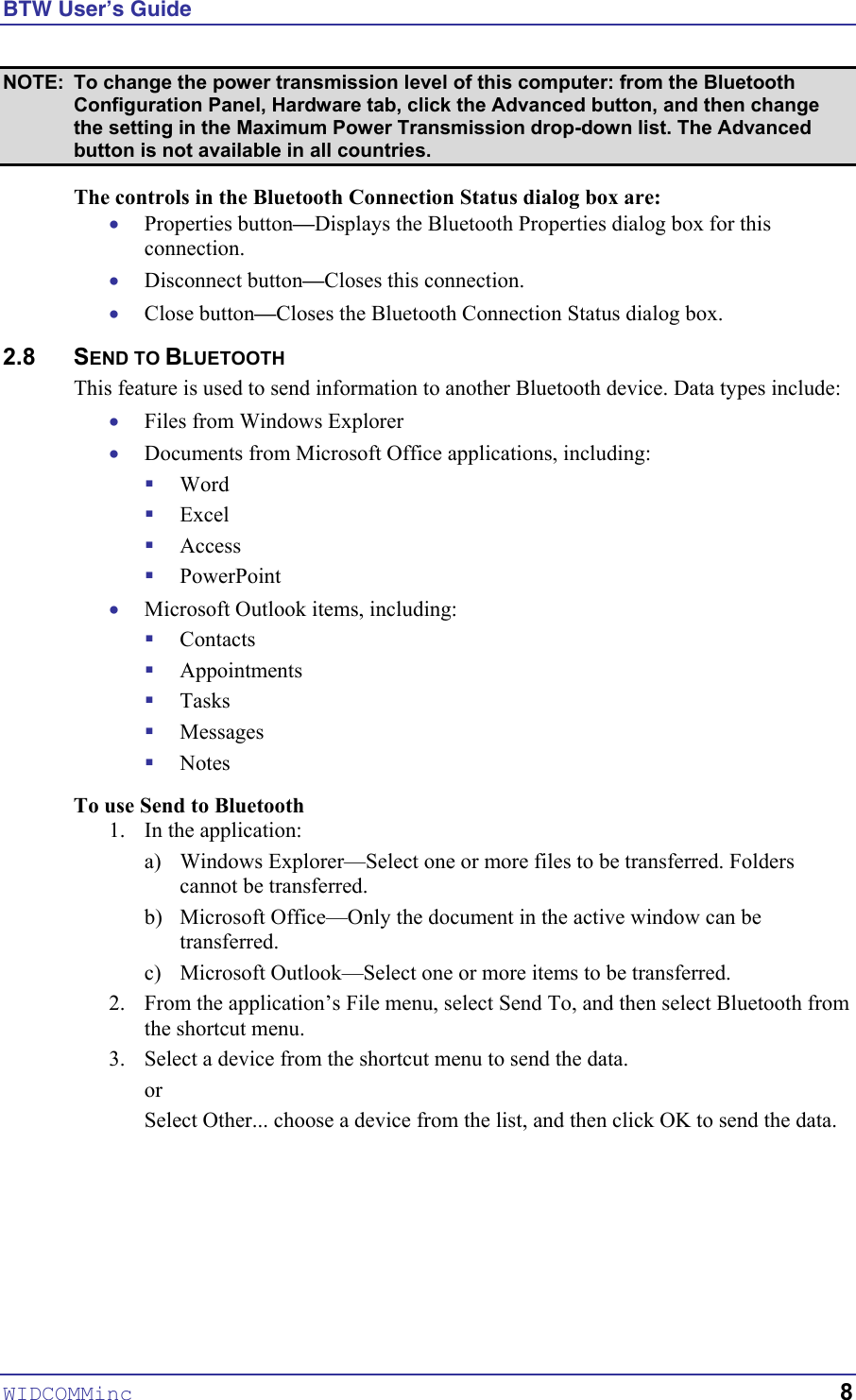 BTW User’s Guide NOTE:  To change the power transmission level of this computer: from the Bluetooth Configuration Panel, Hardware tab, click the Advanced button, and then change the setting in the Maximum Power Transmission drop-down list. The Advanced button is not available in all countries. The controls in the Bluetooth Connection Status dialog box are: • • • • • ! ! ! ! • ! ! ! ! ! Properties button—Displays the Bluetooth Properties dialog box for this connection. Disconnect button—Closes this connection. Close button—Closes the Bluetooth Connection Status dialog box. 2.8 SEND TO BLUETOOTH This feature is used to send information to another Bluetooth device. Data types include: Files from Windows Explorer Documents from Microsoft Office applications, including: Word Excel Access PowerPoint Microsoft Outlook items, including: Contacts Appointments Tasks Messages Notes To use Send to Bluetooth 1.  In the application: a)  Windows Explorer—Select one or more files to be transferred. Folders cannot be transferred. b)  Microsoft Office—Only the document in the active window can be transferred. c)  Microsoft Outlook—Select one or more items to be transferred. 2.  From the application’s File menu, select Send To, and then select Bluetooth from the shortcut menu. 3.  Select a device from the shortcut menu to send the data. or Select Other... choose a device from the list, and then click OK to send the data.  WIDCOMMinc   8 