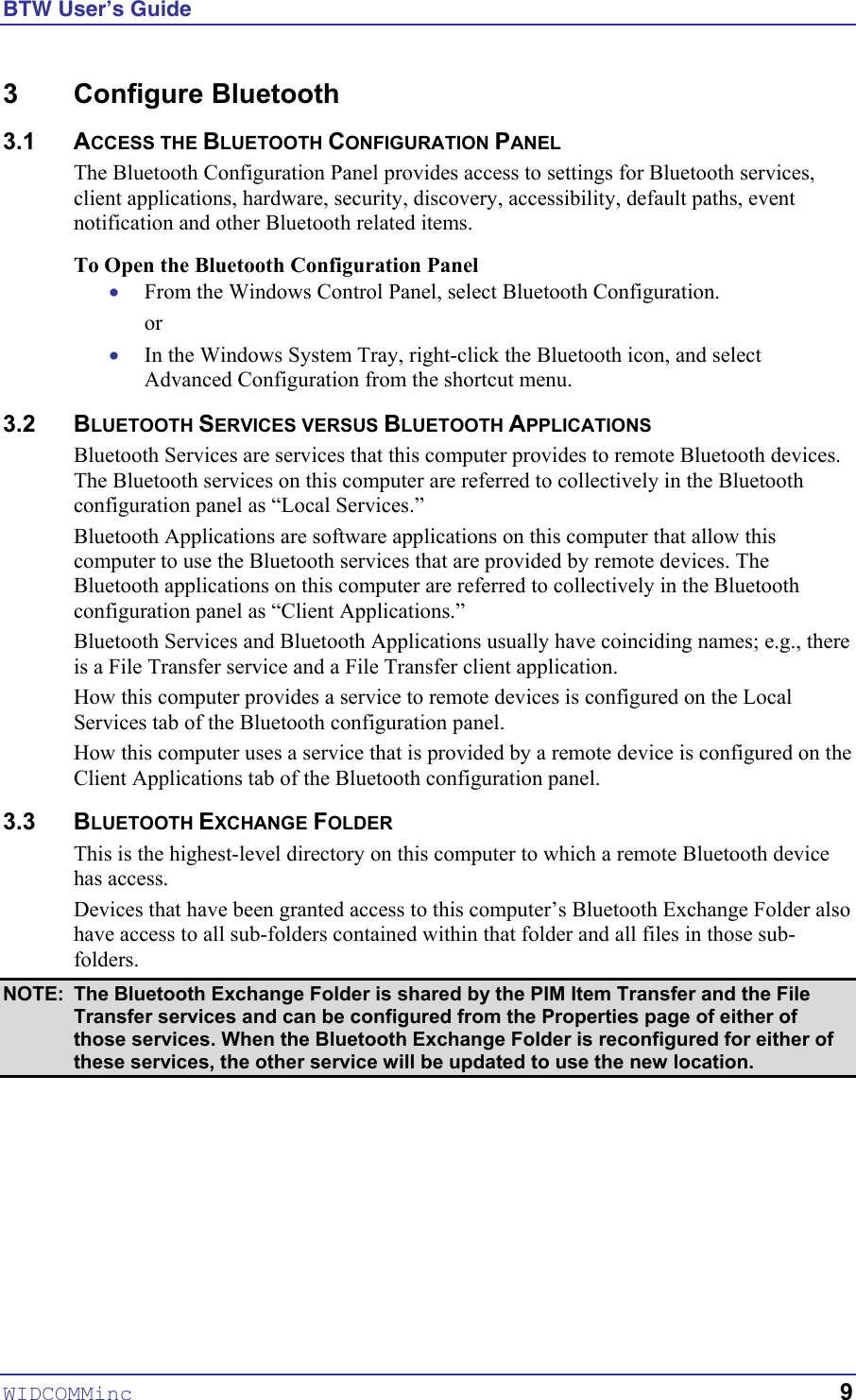 BTW User’s Guide WIDCOMMinc   9 3 Configure Bluetooth 3.1 ACCESS THE BLUETOOTH CONFIGURATION PANEL The Bluetooth Configuration Panel provides access to settings for Bluetooth services, client applications, hardware, security, discovery, accessibility, default paths, event notification and other Bluetooth related items. To Open the Bluetooth Configuration Panel • • From the Windows Control Panel, select Bluetooth Configuration. or In the Windows System Tray, right-click the Bluetooth icon, and select Advanced Configuration from the shortcut menu. 3.2 BLUETOOTH SERVICES VERSUS BLUETOOTH APPLICATIONS Bluetooth Services are services that this computer provides to remote Bluetooth devices. The Bluetooth services on this computer are referred to collectively in the Bluetooth configuration panel as “Local Services.” Bluetooth Applications are software applications on this computer that allow this computer to use the Bluetooth services that are provided by remote devices. The Bluetooth applications on this computer are referred to collectively in the Bluetooth configuration panel as “Client Applications.” Bluetooth Services and Bluetooth Applications usually have coinciding names; e.g., there is a File Transfer service and a File Transfer client application. How this computer provides a service to remote devices is configured on the Local Services tab of the Bluetooth configuration panel. How this computer uses a service that is provided by a remote device is configured on the Client Applications tab of the Bluetooth configuration panel. 3.3 BLUETOOTH EXCHANGE FOLDER This is the highest-level directory on this computer to which a remote Bluetooth device has access. Devices that have been granted access to this computer’s Bluetooth Exchange Folder also have access to all sub-folders contained within that folder and all files in those sub-folders. NOTE:  The Bluetooth Exchange Folder is shared by the PIM Item Transfer and the File Transfer services and can be configured from the Properties page of either of those services. When the Bluetooth Exchange Folder is reconfigured for either of these services, the other service will be updated to use the new location. 
