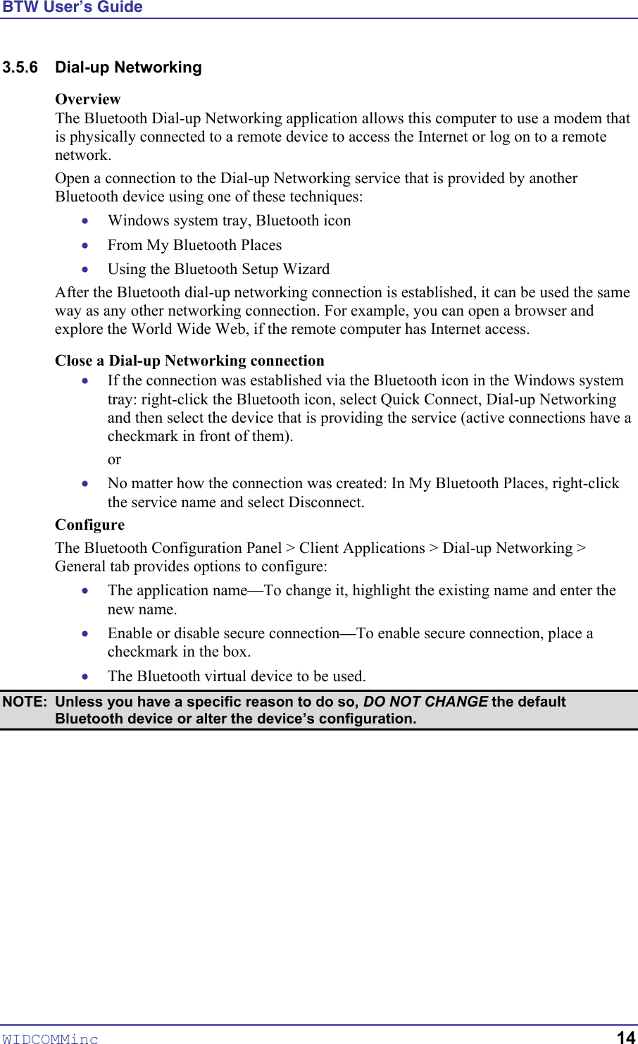 BTW User’s Guide WIDCOMMinc   14 3.5.6 Dial-up Networking Overview The Bluetooth Dial-up Networking application allows this computer to use a modem that is physically connected to a remote device to access the Internet or log on to a remote network. Open a connection to the Dial-up Networking service that is provided by another Bluetooth device using one of these techniques: • • • • • • • • Windows system tray, Bluetooth icon From My Bluetooth Places Using the Bluetooth Setup Wizard After the Bluetooth dial-up networking connection is established, it can be used the same way as any other networking connection. For example, you can open a browser and explore the World Wide Web, if the remote computer has Internet access. Close a Dial-up Networking connection If the connection was established via the Bluetooth icon in the Windows system tray: right-click the Bluetooth icon, select Quick Connect, Dial-up Networking and then select the device that is providing the service (active connections have a checkmark in front of them). or No matter how the connection was created: In My Bluetooth Places, right-click the service name and select Disconnect. Configure The Bluetooth Configuration Panel &gt; Client Applications &gt; Dial-up Networking &gt; General tab provides options to configure: The application name—To change it, highlight the existing name and enter the new name. Enable or disable secure connection—To enable secure connection, place a checkmark in the box. The Bluetooth virtual device to be used.  NOTE:  Unless you have a specific reason to do so, DO NOT CHANGE the default Bluetooth device or alter the device’s configuration. 