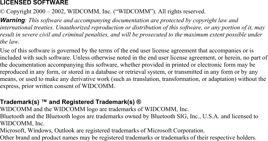   LICENSED SOFTWARE © Copyright 2000 – 2002, WIDCOMM, Inc. (“WIDCOMM”). All rights reserved. Warning: This software and accompanying documentation are protected by copyright law and international treaties. Unauthorized reproduction or distribution of this software, or any portion of it, may result in severe civil and criminal penalties, and will be prosecuted to the maximum extent possible under the law. Use of this software is governed by the terms of the end user license agreement that accompanies or is included with such software. Unless otherwise noted in the end user license agreement, or herein, no part of the documentation accompanying this software, whether provided in printed or electronic form may be reproduced in any form, or stored in a database or retrieval system, or transmitted in any form or by any means, or used to make any derivative work (such as translation, transformation, or adaptation) without the express, prior written consent of WIDCOMM.  Trademark(s) ™ and Registered Trademark(s) ® WIDCOMM and the WIDCOMM logo are trademarks of WIDCOMM, Inc. Bluetooth and the Bluetooth logos are trademarks owned by Bluetooth SIG, Inc., U.S.A. and licensed to WIDCOMM, Inc. Microsoft, Windows, Outlook are registered trademarks of Microsoft Corporation. Other brand and product names may be registered trademarks or trademarks of their respective holders.    