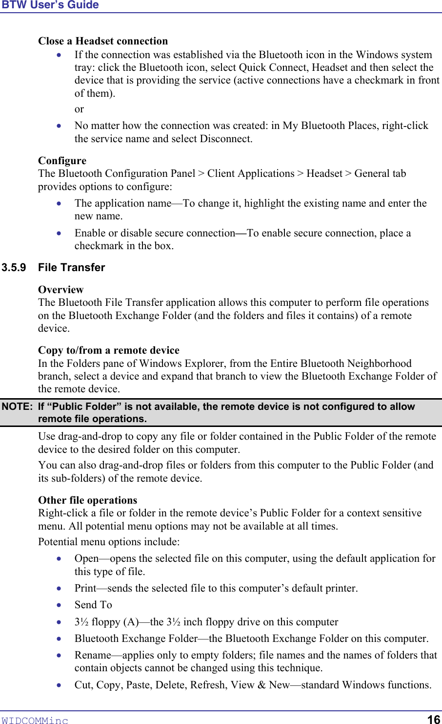 BTW User’s Guide WIDCOMMinc   16 Close a Headset connection • • • • If the connection was established via the Bluetooth icon in the Windows system tray: click the Bluetooth icon, select Quick Connect, Headset and then select the device that is providing the service (active connections have a checkmark in front of them). or No matter how the connection was created: in My Bluetooth Places, right-click the service name and select Disconnect. Configure The Bluetooth Configuration Panel &gt; Client Applications &gt; Headset &gt; General tab provides options to configure: The application name—To change it, highlight the existing name and enter the new name. Enable or disable secure connection—To enable secure connection, place a checkmark in the box. 3.5.9 File Transfer Overview The Bluetooth File Transfer application allows this computer to perform file operations on the Bluetooth Exchange Folder (and the folders and files it contains) of a remote device. Copy to/from a remote device In the Folders pane of Windows Explorer, from the Entire Bluetooth Neighborhood branch, select a device and expand that branch to view the Bluetooth Exchange Folder of the remote device. NOTE:  If “Public Folder” is not available, the remote device is not configured to allow remote file operations. Use drag-and-drop to copy any file or folder contained in the Public Folder of the remote device to the desired folder on this computer. You can also drag-and-drop files or folders from this computer to the Public Folder (and its sub-folders) of the remote device. Other file operations Right-click a file or folder in the remote device’s Public Folder for a context sensitive menu. All potential menu options may not be available at all times. Potential menu options include: • • • • • • • Open—opens the selected file on this computer, using the default application for this type of file. Print—sends the selected file to this computer’s default printer. Send To 3½ floppy (A)—the 3½ inch floppy drive on this computer Bluetooth Exchange Folder—the Bluetooth Exchange Folder on this computer. Rename—applies only to empty folders; file names and the names of folders that contain objects cannot be changed using this technique. Cut, Copy, Paste, Delete, Refresh, View &amp; New—standard Windows functions. 