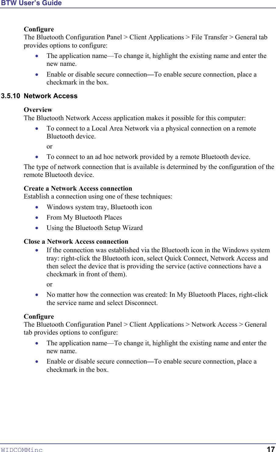 BTW User’s Guide WIDCOMMinc   17 Configure The Bluetooth Configuration Panel &gt; Client Applications &gt; File Transfer &gt; General tab provides options to configure: • • • • • • • • • • • The application name—To change it, highlight the existing name and enter the new name. Enable or disable secure connection—To enable secure connection, place a checkmark in the box. 3.5.10 Network Access Overview The Bluetooth Network Access application makes it possible for this computer: To connect to a Local Area Network via a physical connection on a remote Bluetooth device. or To connect to an ad hoc network provided by a remote Bluetooth device. The type of network connection that is available is determined by the configuration of the remote Bluetooth device. Create a Network Access connection Establish a connection using one of these techniques: Windows system tray, Bluetooth icon From My Bluetooth Places Using the Bluetooth Setup Wizard Close a Network Access connection If the connection was established via the Bluetooth icon in the Windows system tray: right-click the Bluetooth icon, select Quick Connect, Network Access and then select the device that is providing the service (active connections have a checkmark in front of them). or No matter how the connection was created: In My Bluetooth Places, right-click the service name and select Disconnect. Configure The Bluetooth Configuration Panel &gt; Client Applications &gt; Network Access &gt; General tab provides options to configure: The application name—To change it, highlight the existing name and enter the new name. Enable or disable secure connection—To enable secure connection, place a checkmark in the box. 