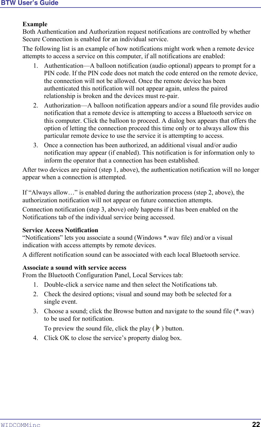 BTW User’s Guide Example Both Authentication and Authorization request notifications are controlled by whether Secure Connection is enabled for an individual service. The following list is an example of how notifications might work when a remote device attempts to access a service on this computer, if all notifications are enabled: 1.  Authentication—A balloon notification (audio optional) appears to prompt for a PIN code. If the PIN code does not match the code entered on the remote device, the connection will not be allowed. Once the remote device has been authenticated this notification will not appear again, unless the paired relationship is broken and the devices must re-pair. 2.  Authorization—A balloon notification appears and/or a sound file provides audio notification that a remote device is attempting to access a Bluetooth service on this computer. Click the balloon to proceed. A dialog box appears that offers the option of letting the connection proceed this time only or to always allow this particular remote device to use the service it is attempting to access. 3.  Once a connection has been authorized, an additional visual and/or audio notification may appear (if enabled). This notification is for information only to inform the operator that a connection has been established. After two devices are paired (step 1, above), the authentication notification will no longer appear when a connection is attempted.  If “Always allow…” is enabled during the authorization process (step 2, above), the authorization notification will not appear on future connection attempts. Connection notification (step 3, above) only happens if it has been enabled on the Notifications tab of the individual service being accessed. Service Access Notification “Notifications” lets you associate a sound (Windows *.wav file) and/or a visual indication with access attempts by remote devices.  A different notification sound can be associated with each local Bluetooth service. Associate a sound with service access From the Bluetooth Configuration Panel, Local Services tab: 1.  Double-click a service name and then select the Notifications tab. 2.  Check the desired options; visual and sound may both be selected for a  single event. 3.  Choose a sound; click the Browse button and navigate to the sound file (*.wav) to be used for notification. To preview the sound file, click the play (   ) button. 4.  Click OK to close the service’s property dialog box. WIDCOMMinc   22 