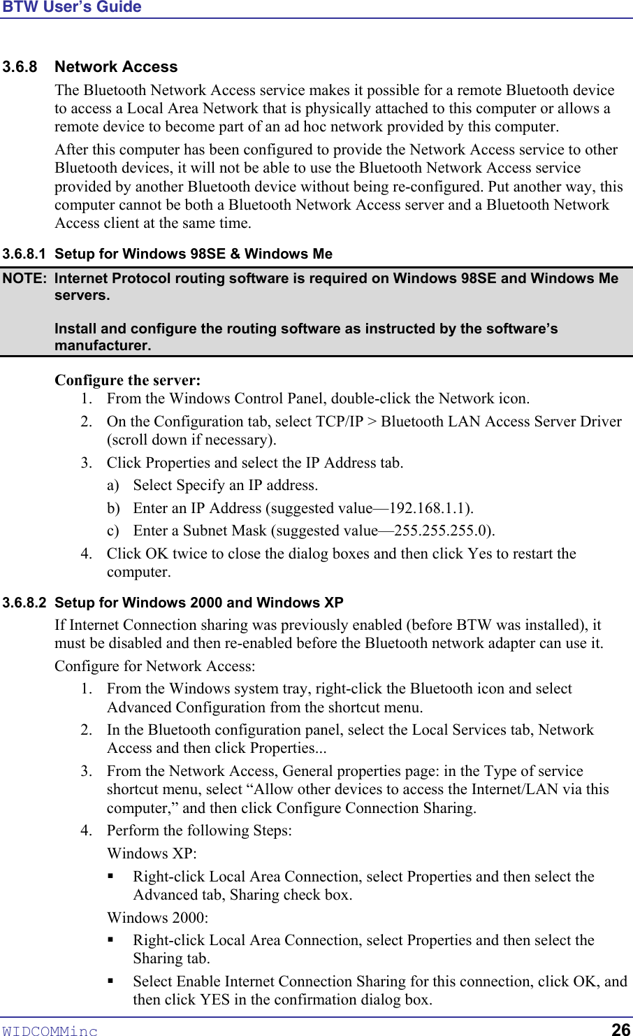 BTW User’s Guide WIDCOMMinc   26 3.6.8 Network Access The Bluetooth Network Access service makes it possible for a remote Bluetooth device to access a Local Area Network that is physically attached to this computer or allows a remote device to become part of an ad hoc network provided by this computer. After this computer has been configured to provide the Network Access service to other Bluetooth devices, it will not be able to use the Bluetooth Network Access service provided by another Bluetooth device without being re-configured. Put another way, this computer cannot be both a Bluetooth Network Access server and a Bluetooth Network Access client at the same time. 3.6.8.1  Setup for Windows 98SE &amp; Windows Me NOTE:  Internet Protocol routing software is required on Windows 98SE and Windows Me servers.   Install and configure the routing software as instructed by the software’s manufacturer. Configure the server: 1.  From the Windows Control Panel, double-click the Network icon. 2.  On the Configuration tab, select TCP/IP &gt; Bluetooth LAN Access Server Driver (scroll down if necessary). 3.  Click Properties and select the IP Address tab. a)  Select Specify an IP address. b)  Enter an IP Address (suggested value—192.168.1.1). c)  Enter a Subnet Mask (suggested value—255.255.255.0). 4.  Click OK twice to close the dialog boxes and then click Yes to restart the computer. 3.6.8.2  Setup for Windows 2000 and Windows XP If Internet Connection sharing was previously enabled (before BTW was installed), it must be disabled and then re-enabled before the Bluetooth network adapter can use it.  Configure for Network Access: 1.  From the Windows system tray, right-click the Bluetooth icon and select Advanced Configuration from the shortcut menu. 2.  In the Bluetooth configuration panel, select the Local Services tab, Network Access and then click Properties... 3.  From the Network Access, General properties page: in the Type of service shortcut menu, select “Allow other devices to access the Internet/LAN via this computer,” and then click Configure Connection Sharing. 4.  Perform the following Steps: Windows XP:  !  Right-click Local Area Connection, select Properties and then select the Advanced tab, Sharing check box. Windows 2000:  !  Right-click Local Area Connection, select Properties and then select the Sharing tab. !  Select Enable Internet Connection Sharing for this connection, click OK, and then click YES in the confirmation dialog box. 