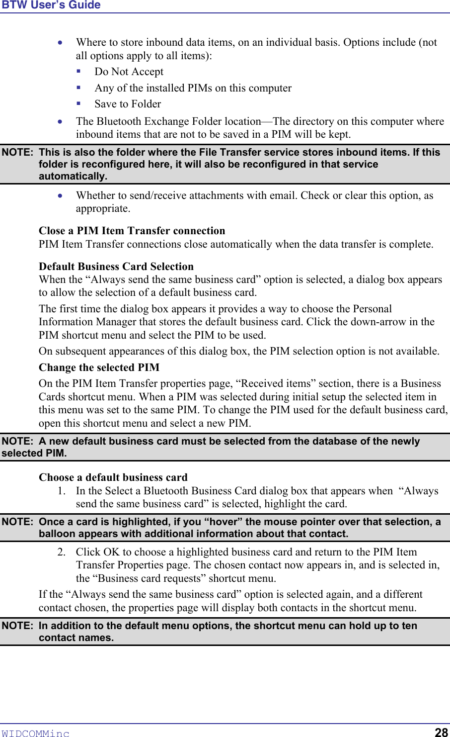 BTW User’s Guide WIDCOMMinc   28 • ! ! ! • Where to store inbound data items, on an individual basis. Options include (not all options apply to all items): Do Not Accept Any of the installed PIMs on this computer Save to Folder The Bluetooth Exchange Folder location—The directory on this computer where inbound items that are not to be saved in a PIM will be kept.  NOTE:  This is also the folder where the File Transfer service stores inbound items. If this folder is reconfigured here, it will also be reconfigured in that service automatically. •  Whether to send/receive attachments with email. Check or clear this option, as appropriate. Close a PIM Item Transfer connection PIM Item Transfer connections close automatically when the data transfer is complete. Default Business Card Selection When the “Always send the same business card” option is selected, a dialog box appears to allow the selection of a default business card. The first time the dialog box appears it provides a way to choose the Personal Information Manager that stores the default business card. Click the down-arrow in the PIM shortcut menu and select the PIM to be used. On subsequent appearances of this dialog box, the PIM selection option is not available. Change the selected PIM On the PIM Item Transfer properties page, “Received items” section, there is a Business Cards shortcut menu. When a PIM was selected during initial setup the selected item in this menu was set to the same PIM. To change the PIM used for the default business card, open this shortcut menu and select a new PIM. NOTE:  A new default business card must be selected from the database of the newly selected PIM. Choose a default business card 1.  In the Select a Bluetooth Business Card dialog box that appears when  “Always send the same business card” is selected, highlight the card.  NOTE:  Once a card is highlighted, if you “hover” the mouse pointer over that selection, a balloon appears with additional information about that contact. 2.  Click OK to choose a highlighted business card and return to the PIM Item Transfer Properties page. The chosen contact now appears in, and is selected in, the “Business card requests” shortcut menu. If the “Always send the same business card” option is selected again, and a different contact chosen, the properties page will display both contacts in the shortcut menu.  NOTE:  In addition to the default menu options, the shortcut menu can hold up to ten contact names. 