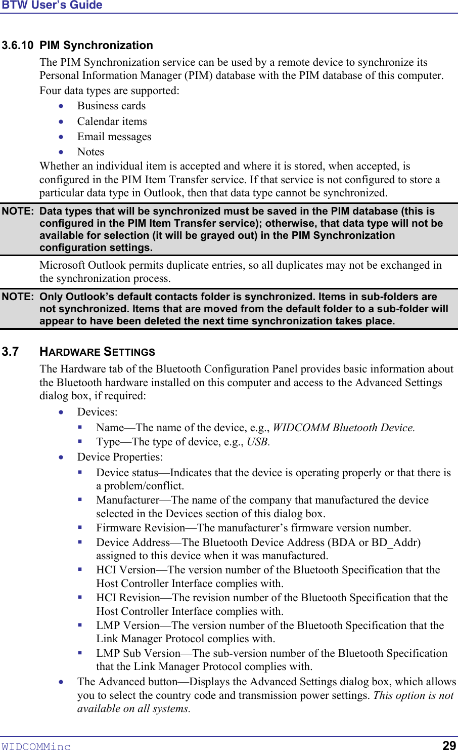 BTW User’s Guide WIDCOMMinc   29 3.6.10 PIM Synchronization The PIM Synchronization service can be used by a remote device to synchronize its Personal Information Manager (PIM) database with the PIM database of this computer. Four data types are supported: • • • • Business cards Calendar items Email messages Notes Whether an individual item is accepted and where it is stored, when accepted, is configured in the PIM Item Transfer service. If that service is not configured to store a particular data type in Outlook, then that data type cannot be synchronized. NOTE:  Data types that will be synchronized must be saved in the PIM database (this is configured in the PIM Item Transfer service); otherwise, that data type will not be available for selection (it will be grayed out) in the PIM Synchronization configuration settings. Microsoft Outlook permits duplicate entries, so all duplicates may not be exchanged in the synchronization process. NOTE:  Only Outlook’s default contacts folder is synchronized. Items in sub-folders are not synchronized. Items that are moved from the default folder to a sub-folder will appear to have been deleted the next time synchronization takes place.  3.7 HARDWARE SETTINGS The Hardware tab of the Bluetooth Configuration Panel provides basic information about the Bluetooth hardware installed on this computer and access to the Advanced Settings dialog box, if required: • ! ! • ! ! ! ! ! ! ! ! • Devices: Name—The name of the device, e.g., WIDCOMM Bluetooth Device. Type—The type of device, e.g., USB. Device Properties: Device status—Indicates that the device is operating properly or that there is a problem/conflict. Manufacturer—The name of the company that manufactured the device selected in the Devices section of this dialog box. Firmware Revision—The manufacturer’s firmware version number. Device Address—The Bluetooth Device Address (BDA or BD_Addr) assigned to this device when it was manufactured. HCI Version—The version number of the Bluetooth Specification that the Host Controller Interface complies with. HCI Revision—The revision number of the Bluetooth Specification that the Host Controller Interface complies with. LMP Version—The version number of the Bluetooth Specification that the Link Manager Protocol complies with. LMP Sub Version—The sub-version number of the Bluetooth Specification that the Link Manager Protocol complies with. The Advanced button—Displays the Advanced Settings dialog box, which allows you to select the country code and transmission power settings. This option is not available on all systems.  