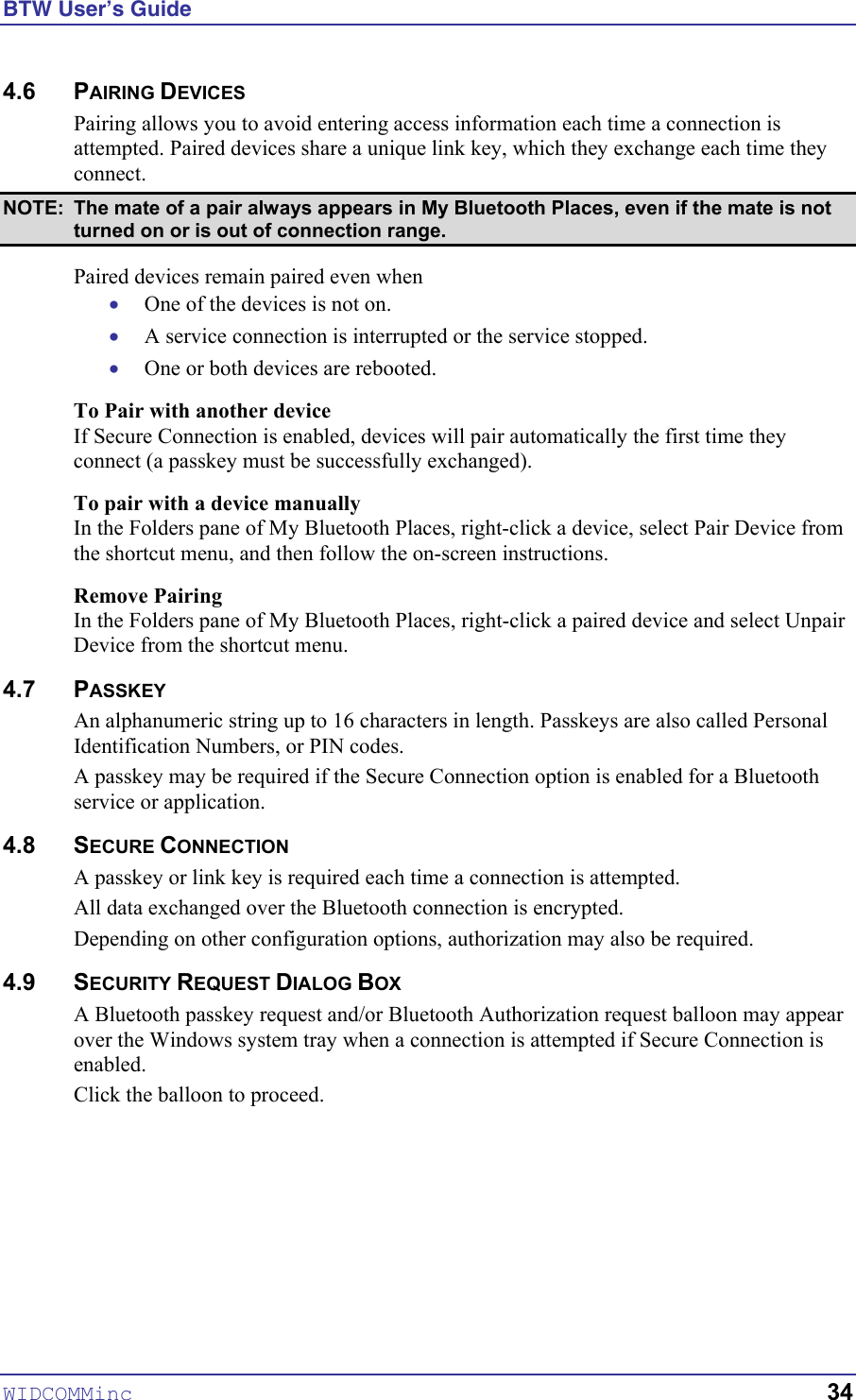 BTW User’s Guide WIDCOMMinc   34 4.6 PAIRING DEVICES Pairing allows you to avoid entering access information each time a connection is attempted. Paired devices share a unique link key, which they exchange each time they connect.  NOTE:  The mate of a pair always appears in My Bluetooth Places, even if the mate is not turned on or is out of connection range. Paired devices remain paired even when • • • One of the devices is not on. A service connection is interrupted or the service stopped. One or both devices are rebooted. To Pair with another device If Secure Connection is enabled, devices will pair automatically the first time they connect (a passkey must be successfully exchanged). To pair with a device manually In the Folders pane of My Bluetooth Places, right-click a device, select Pair Device from the shortcut menu, and then follow the on-screen instructions. Remove Pairing In the Folders pane of My Bluetooth Places, right-click a paired device and select Unpair Device from the shortcut menu. 4.7 PASSKEY An alphanumeric string up to 16 characters in length. Passkeys are also called Personal Identification Numbers, or PIN codes. A passkey may be required if the Secure Connection option is enabled for a Bluetooth service or application. 4.8 SECURE CONNECTION A passkey or link key is required each time a connection is attempted.  All data exchanged over the Bluetooth connection is encrypted.  Depending on other configuration options, authorization may also be required. 4.9 SECURITY REQUEST DIALOG BOX A Bluetooth passkey request and/or Bluetooth Authorization request balloon may appear over the Windows system tray when a connection is attempted if Secure Connection is enabled. Click the balloon to proceed.   