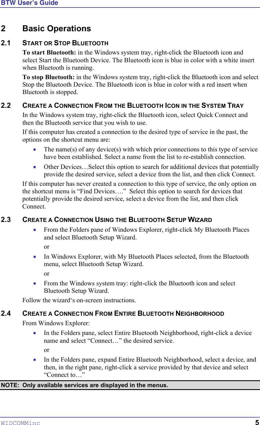 BTW User’s Guide 2 Basic Operations 2.1 START OR STOP BLUETOOTH To start Bluetooth: in the Windows system tray, right-click the Bluetooth icon and select Start the Bluetooth Device. The Bluetooth icon is blue in color with a white insert when Bluetooth is running. To stop Bluetooth: in the Windows system tray, right-click the Bluetooth icon and select Stop the Bluetooth Device. The Bluetooth icon is blue in color with a red insert when Bluetooth is stopped.  2.2 CREATE A CONNECTION FROM THE BLUETOOTH ICON IN THE SYSTEM TRAY In the Windows system tray, right-click the Bluetooth icon, select Quick Connect and then the Bluetooth service that you wish to use. If this computer has created a connection to the desired type of service in the past, the options on the shortcut menu are: The name(s) of any device(s) with which prior connections to this type of service have been established. Select a name from the list to re-establish connection. • • • • • • • Other Devices…Select this option to search for additional devices that potentially provide the desired service, select a device from the list, and then click Connect. If this computer has never created a connection to this type of service, the only option on the shortcut menu is “Find Devices….”  Select this option to search for devices that potentially provide the desired service, select a device from the list, and then click Connect. 2.3 CREATE A CONNECTION USING THE BLUETOOTH SETUP WIZARD From the Folders pane of Windows Explorer, right-click My Bluetooth Places and select Bluetooth Setup Wizard. or In Windows Explorer, with My Bluetooth Places selected, from the Bluetooth menu, select Bluetooth Setup Wizard. or From the Windows system tray: right-click the Bluetooth icon and select Bluetooth Setup Wizard. Follow the wizard‘s on-screen instructions. 2.4 CREATE A CONNECTION FROM ENTIRE BLUETOOTH NEIGHBORHOOD From Windows Explorer: In the Folders pane, select Entire Bluetooth Neighborhood, right-click a device name and select “Connect…” the desired service. or In the Folders pane, expand Entire Bluetooth Neighborhood, select a device, and then, in the right pane, right-click a service provided by that device and select “Connect to…” NOTE:  Only available services are displayed in the menus. WIDCOMMinc   5 