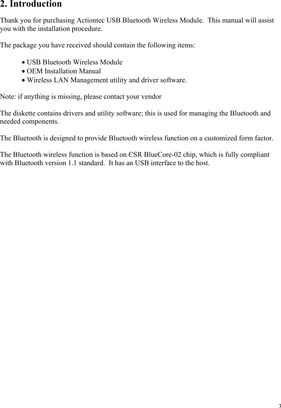  3 2. Introduction  Thank you for purchasing Actiontec USB Bluetooth Wireless Module.  This manual will assist you with the installation procedure.  The package you have received should contain the following items:   • USB Bluetooth Wireless Module  • OEM Installation Manual       • Wireless LAN Management utility and driver software.  Note: if anything is missing, please contact your vendor  The diskette contains drivers and utility software; this is used for managing the Bluetooth and needed components.  The Bluetooth is designed to provide Bluetooth wireless function on a customized form factor.  The Bluetooth wireless function is based on CSR BlueCore-02 chip, which is fully compliant with Bluetooth version 1.1 standard.  It has an USB interface to the host.  