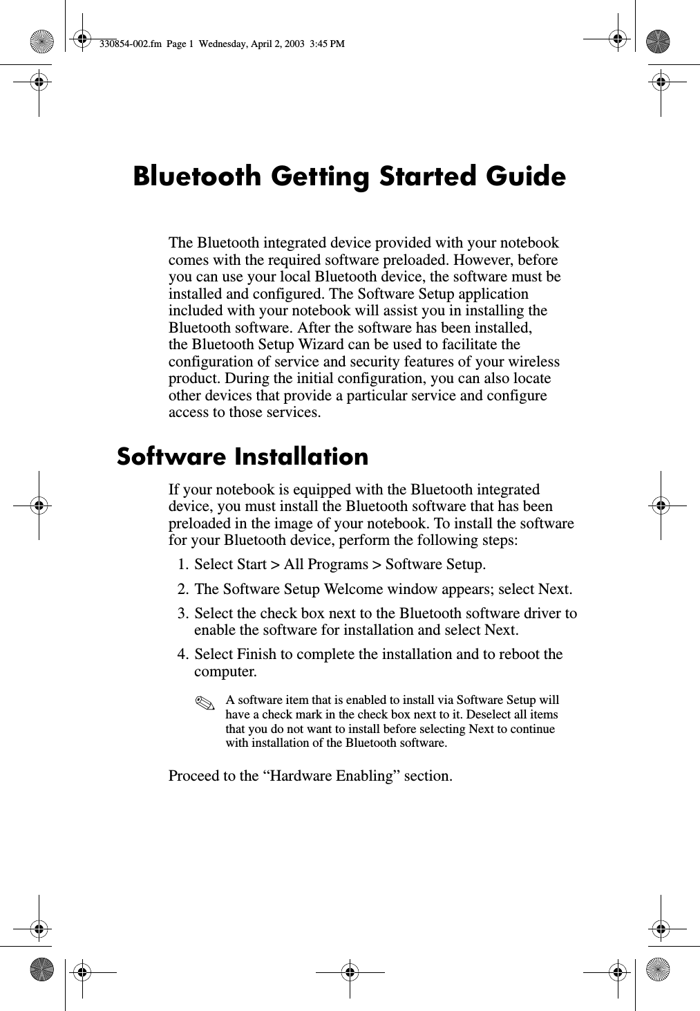 Bluetooth Getting Started GuideThe Bluetooth integrated device provided with your notebook comes with the required software preloaded. However, before you can use your local Bluetooth device, the software must be installed and configured. The Software Setup application included with your notebook will assist you in installing the Bluetooth software. After the software has been installed, the Bluetooth Setup Wizard can be used to facilitate the configuration of service and security features of your wireless product. During the initial configuration, you can also locate other devices that provide a particular service and configure access to those services. Software InstallationIf your notebook is equipped with the Bluetooth integrated device, you must install the Bluetooth software that has been preloaded in the image of your notebook. To install the software for your Bluetooth device, perform the following steps:1. Select Start &gt; All Programs &gt; Software Setup.2. The Software Setup Welcome window appears; select Next.3. Select the check box next to the Bluetooth software driver to enable the software for installation and select Next.4. Select Finish to complete the installation and to reboot the computer.✎A software item that is enabled to install via Software Setup will have a check mark in the check box next to it. Deselect all items that you do not want to install before selecting Next to continue with installation of the Bluetooth software.Proceed to the “Hardware Enabling” section.330854-002.fm  Page 1  Wednesday, April 2, 2003  3:45 PM