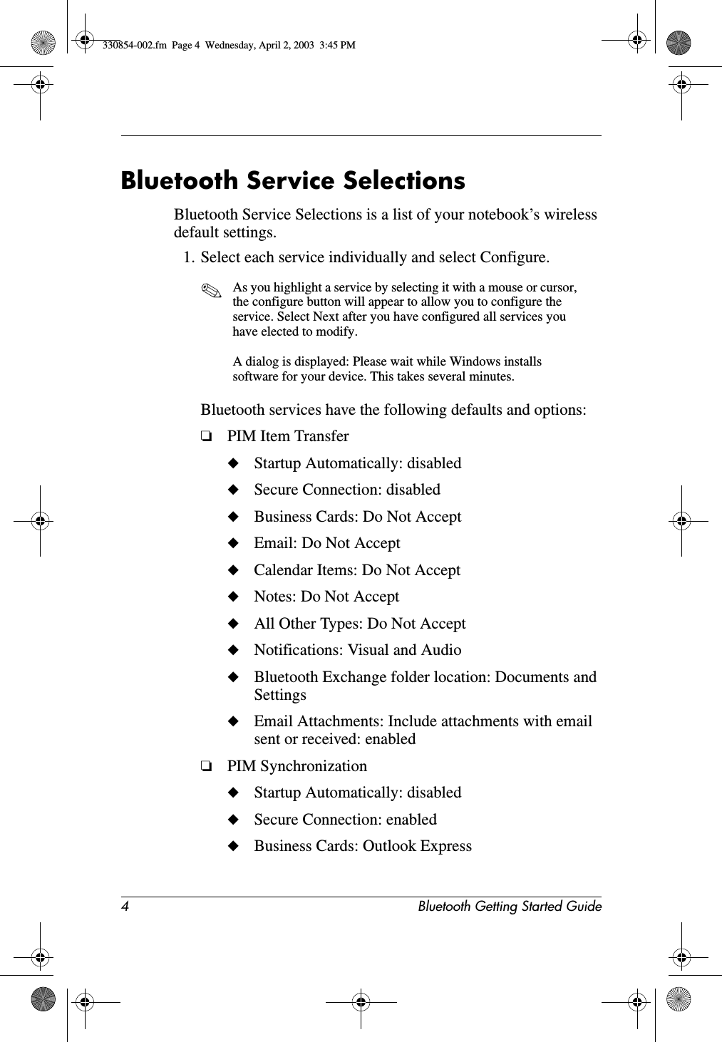 4 Bluetooth Getting Started GuideBluetooth Service SelectionsBluetooth Service Selections is a list of your notebook’s wireless default settings. 1. Select each service individually and select Configure.✎As you highlight a service by selecting it with a mouse or cursor, the configure button will appear to allow you to configure the service. Select Next after you have configured all services you have elected to modify.A dialog is displayed: Please wait while Windows installs software for your device. This takes several minutes.Bluetooth services have the following defaults and options:❏PIM Item Transfer◆Startup Automatically: disabled◆Secure Connection: disabled◆Business Cards: Do Not Accept◆Email: Do Not Accept◆Calendar Items: Do Not Accept◆Notes: Do Not Accept◆All Other Types: Do Not Accept◆Notifications: Visual and Audio◆Bluetooth Exchange folder location: Documents and Settings◆Email Attachments: Include attachments with email sent or received: enabled❏PIM Synchronization◆Startup Automatically: disabled◆Secure Connection: enabled◆Business Cards: Outlook Express330854-002.fm  Page 4  Wednesday, April 2, 2003  3:45 PM