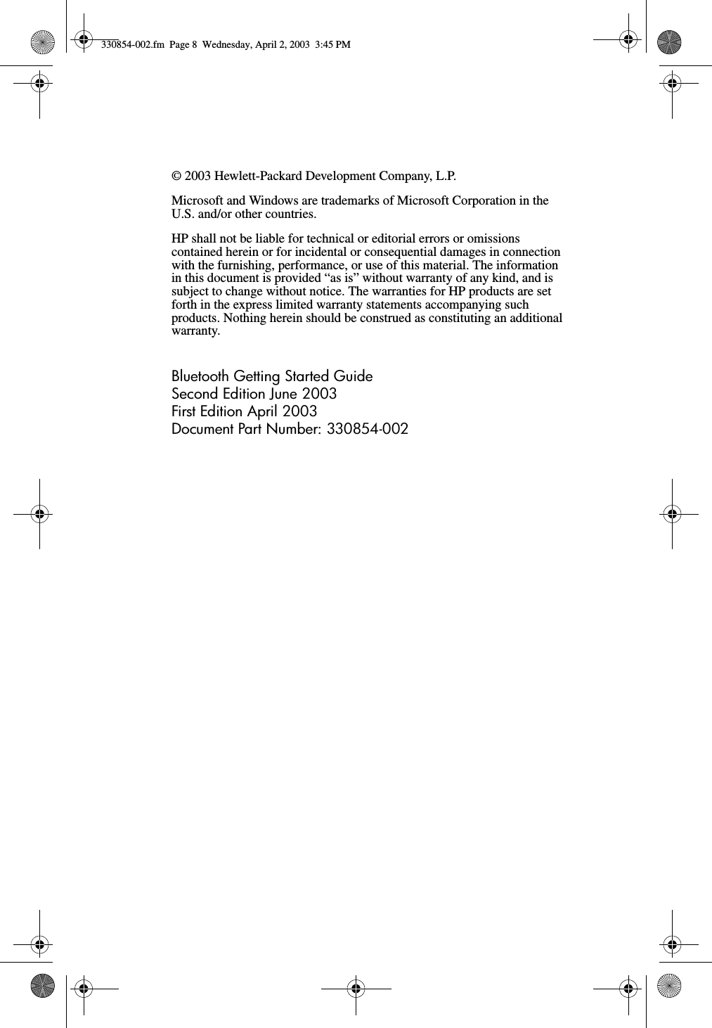 © 2003 Hewlett-Packard Development Company, L.P.Microsoft and Windows are trademarks of Microsoft Corporation in the U.S. and/or other countries.HP shall not be liable for technical or editorial errors or omissions contained herein or for incidental or consequential damages in connection with the furnishing, performance, or use of this material. The information in this document is provided “as is” without warranty of any kind, and is subject to change without notice. The warranties for HP products are set forth in the express limited warranty statements accompanying such products. Nothing herein should be construed as constituting an additional warranty.Bluetooth Getting Started GuideSecond Edition June 2003First Edition April 2003Document Part Number: 330854-002330854-002.fm  Page 8  Wednesday, April 2, 2003  3:45 PM