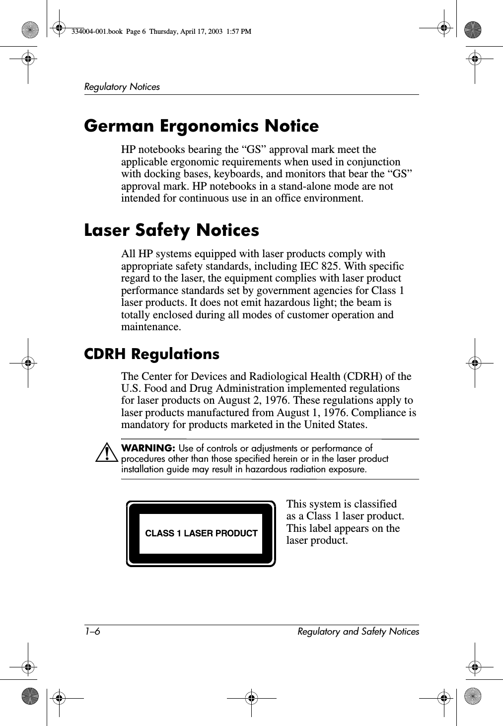 1–6 Regulatory and Safety NoticesRegulatory NoticesGerman Ergonomics NoticeHP notebooks bearing the “GS” approval mark meet the applicable ergonomic requirements when used in conjunction with docking bases, keyboards, and monitors that bear the “GS” approval mark. HP notebooks in a stand-alone mode are not intended for continuous use in an office environment.Laser Safety NoticesAll HP systems equipped with laser products comply with appropriate safety standards, including IEC 825. With specific regard to the laser, the equipment complies with laser product performance standards set by government agencies for Class 1 laser products. It does not emit hazardous light; the beam is totally enclosed during all modes of customer operation and maintenance.CDRH RegulationsThe Center for Devices and Radiological Health (CDRH) of the U.S. Food and Drug Administration implemented regulations for laser products on August 2, 1976. These regulations apply to laser products manufactured from August 1, 1976. Compliance is mandatory for products marketed in the United States.ÅWARNING: Use of controls or adjustments or performance of procedures other than those specified herein or in the laser product installation guide may result in hazardous radiation exposure.This system is classified as a Class 1 laser product. This label appears on the laser product.334004-001.book  Page 6  Thursday, April 17, 2003  1:57 PM