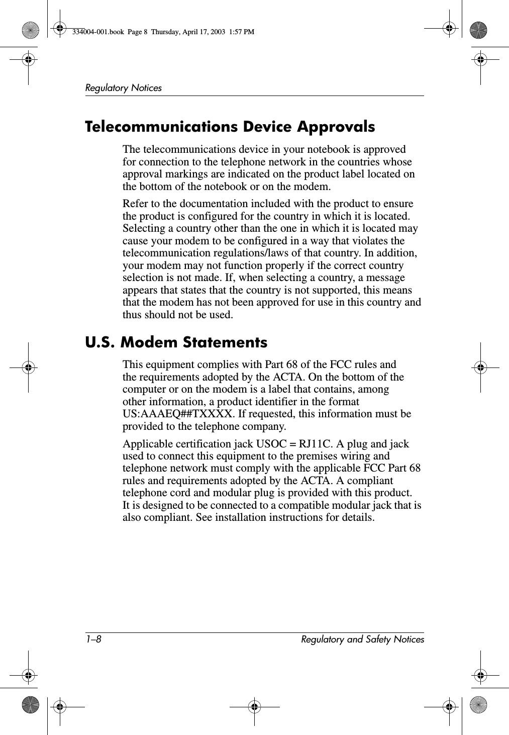 1–8 Regulatory and Safety NoticesRegulatory NoticesTelecommunications Device ApprovalsThe telecommunications device in your notebook is approved for connection to the telephone network in the countries whose approval markings are indicated on the product label located on the bottom of the notebook or on the modem.Refer to the documentation included with the product to ensure the product is configured for the country in which it is located. Selecting a country other than the one in which it is located may cause your modem to be configured in a way that violates the telecommunication regulations/laws of that country. In addition, your modem may not function properly if the correct country selection is not made. If, when selecting a country, a message appears that states that the country is not supported, this means that the modem has not been approved for use in this country and thus should not be used.U.S. Modem StatementsThis equipment complies with Part 68 of the FCC rules and the requirements adopted by the ACTA. On the bottom of the computer or on the modem is a label that contains, among other information, a product identifier in the format US:AAAEQ##TXXXX. If requested, this information must be provided to the telephone company.Applicable certification jack USOC = RJ11C. A plug and jack used to connect this equipment to the premises wiring and telephone network must comply with the applicable FCC Part 68 rules and requirements adopted by the ACTA. A compliant telephone cord and modular plug is provided with this product. It is designed to be connected to a compatible modular jack that is also compliant. See installation instructions for details.334004-001.book  Page 8  Thursday, April 17, 2003  1:57 PM