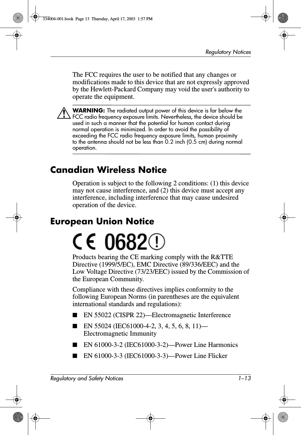 Regulatory NoticesRegulatory and Safety Notices 1–13The FCC requires the user to be notified that any changes or modifications made to this device that are not expressly approved by the Hewlett-Packard Company may void the user&apos;s authority to operate the equipment.ÅWARNING: The radiated output power of this device is far below the FCC radio frequency exposure limits. Nevertheless, the device should be used in such a manner that the potential for human contact during normal operation is minimized. In order to avoid the possibility of exceeding the FCC radio frequency exposure limits, human proximity to the antenna should not be less than 0.2 inch (0.5 cm) during normal operation.Canadian Wireless NoticeOperation is subject to the following 2 conditions: (1) this device may not cause interference, and (2) this device must accept any interference, including interference that may cause undesired operation of the device.European Union NoticeProducts bearing the CE marking comply with the R&amp;TTE Directive (1999/5/EC), EMC Directive (89/336/EEC) and the Low Voltage Directive (73/23/EEC) issued by the Commission of the European Community.Compliance with these directives implies conformity to the following European Norms (in parentheses are the equivalent international standards and regulations):■EN 55022 (CISPR 22)—Electromagnetic Interference■EN 55024 (IEC61000-4-2, 3, 4, 5, 6, 8, 11)— Electromagnetic Immunity■EN 61000-3-2 (IEC61000-3-2)—Power Line Harmonics■EN 61000-3-3 (IEC61000-3-3)—Power Line Flicker334004-001.book  Page 13  Thursday, April 17, 2003  1:57 PM