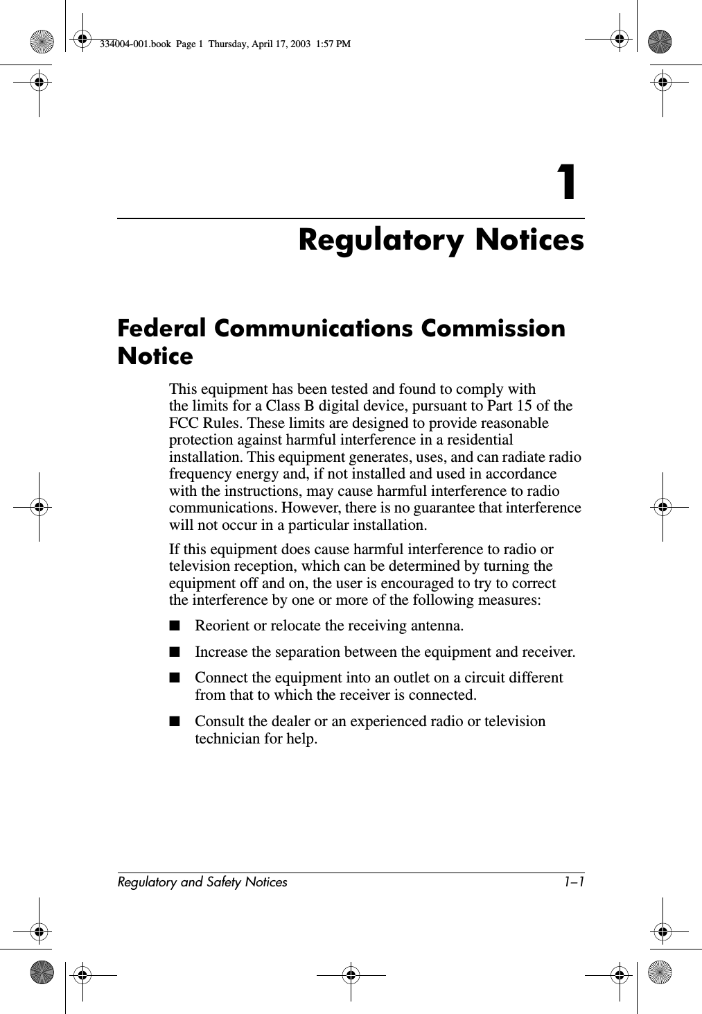 Regulatory and Safety Notices 1–11Regulatory NoticesFederal Communications Commission NoticeThis equipment has been tested and found to comply with the limits for a Class B digital device, pursuant to Part 15 of the FCC Rules. These limits are designed to provide reasonable protection against harmful interference in a residential installation. This equipment generates, uses, and can radiate radio frequency energy and, if not installed and used in accordance with the instructions, may cause harmful interference to radio communications. However, there is no guarantee that interference will not occur in a particular installation.If this equipment does cause harmful interference to radio or television reception, which can be determined by turning the equipment off and on, the user is encouraged to try to correct the interference by one or more of the following measures:■Reorient or relocate the receiving antenna.■Increase the separation between the equipment and receiver.■Connect the equipment into an outlet on a circuit different from that to which the receiver is connected.■Consult the dealer or an experienced radio or television technician for help.334004-001.book  Page 1  Thursday, April 17, 2003  1:57 PM