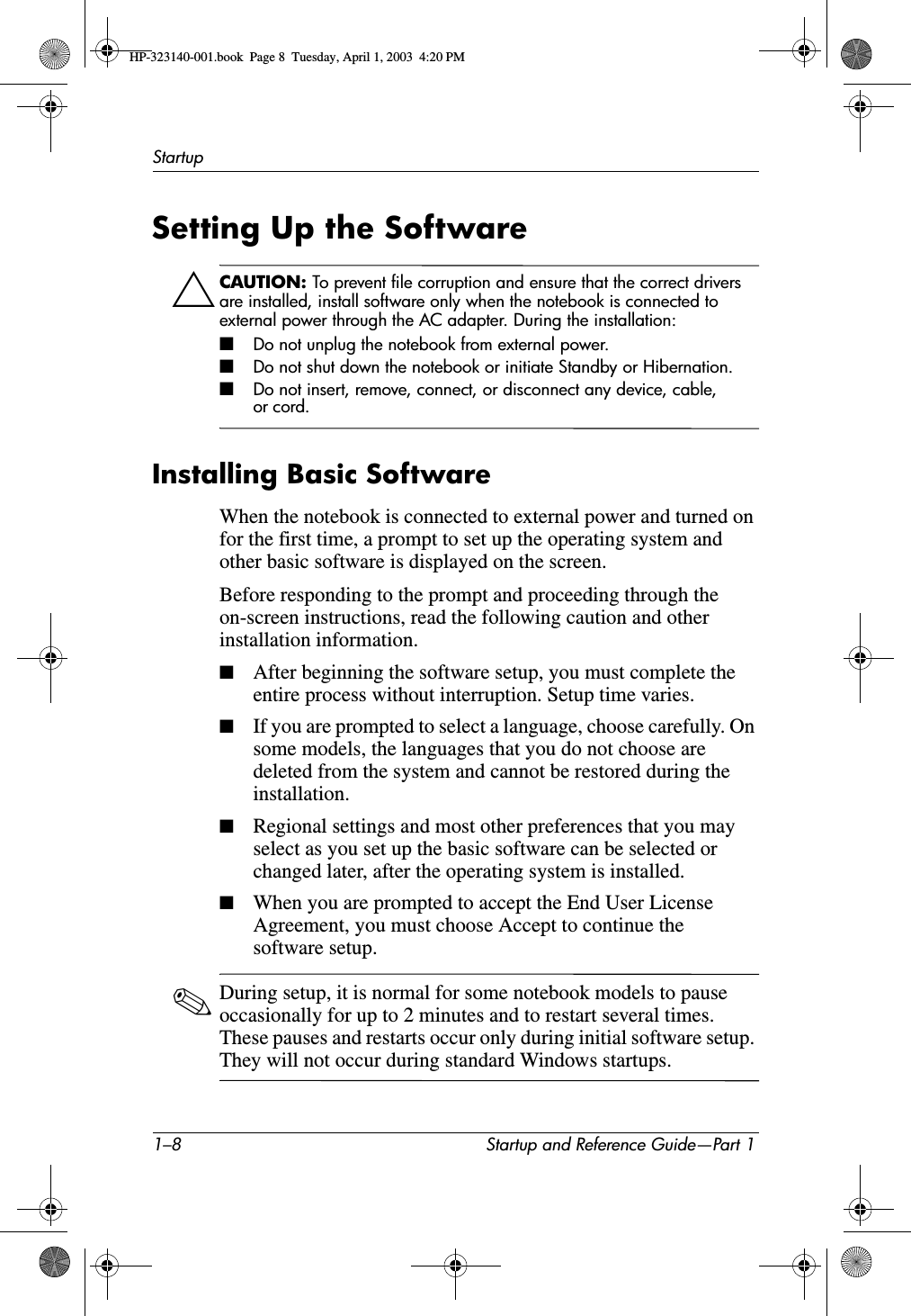 1–8 Startup and Reference Guide—Part 1StartupSetting Up the SoftwareÄCAUTION: To prevent file corruption and ensure that the correct drivers are installed, install software only when the notebook is connected to external power through the AC adapter. During the installation: ■Do not unplug the notebook from external power.■Do not shut down the notebook or initiate Standby or Hibernation.■Do not insert, remove, connect, or disconnect any device, cable, or cord.Installing Basic SoftwareWhen the notebook is connected to external power and turned on for the first time, a prompt to set up the operating system and other basic software is displayed on the screen. Before responding to the prompt and proceeding through the on-screen instructions, read the following caution and other installation information.■After beginning the software setup, you must complete the entire process without interruption. Setup time varies.■If you are prompted to select a language, choose carefully. On some models, the languages that you do not choose are deleted from the system and cannot be restored during the installation.■Regional settings and most other preferences that you may select as you set up the basic software can be selected or changed later, after the operating system is installed.■When you are prompted to accept the End User License Agreement, you must choose Accept to continue the software setup.✎During setup, it is normal for some notebook models to pause occasionally for up to 2 minutes and to restart several times. These pauses and restarts occur only during initial software setup. They will not occur during standard Windows startups.HP-323140-001.book  Page 8  Tuesday, April 1, 2003  4:20 PM