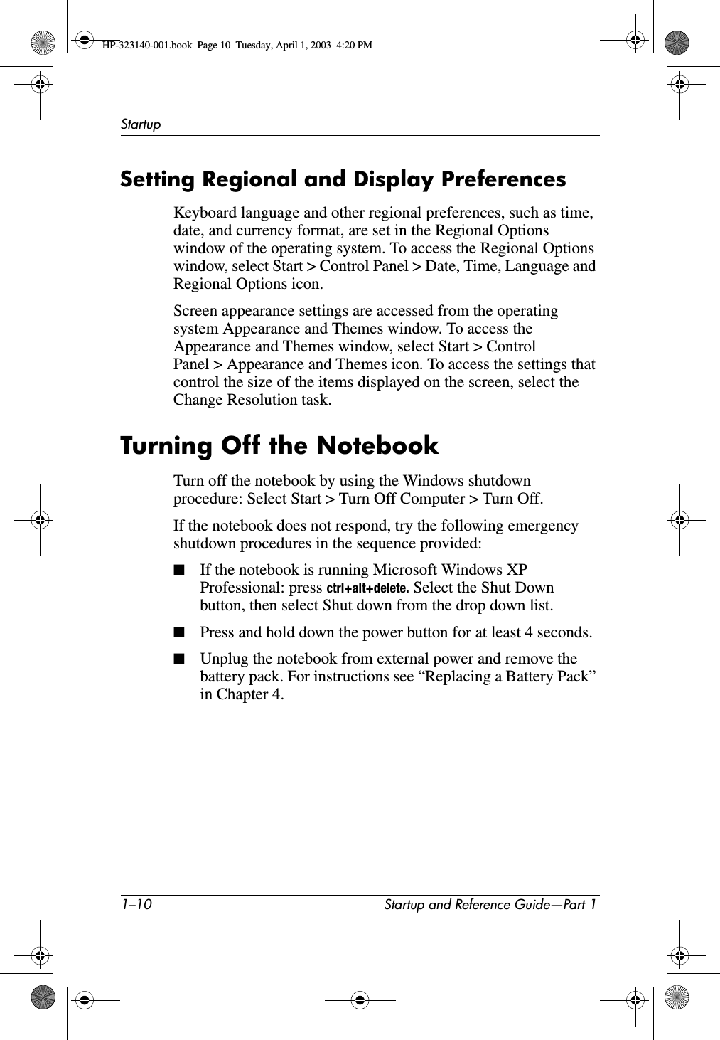 1–10 Startup and Reference Guide—Part 1StartupSetting Regional and Display PreferencesKeyboard language and other regional preferences, such as time, date, and currency format, are set in the Regional Options window of the operating system. To access the Regional Options window, select Start &gt; Control Panel &gt; Date, Time, Language and Regional Options icon.Screen appearance settings are accessed from the operating system Appearance and Themes window. To access the Appearance and Themes window, select Start &gt; Control Panel &gt; Appearance and Themes icon. To access the settings that control the size of the items displayed on the screen, select the Change Resolution task.Turning Off the NotebookTurn off the notebook by using the Windows shutdown procedure: Select Start &gt; Turn Off Computer &gt; Turn Off.If the notebook does not respond, try the following emergency shutdown procedures in the sequence provided:■If the notebook is running Microsoft Windows XP Professional: press ctrl+alt+delete. Select the Shut Down button, then select Shut down from the drop down list.■Press and hold down the power button for at least 4 seconds.■Unplug the notebook from external power and remove the battery pack. For instructions see “Replacing a Battery Pack” in Chapter 4.HP-323140-001.book  Page 10  Tuesday, April 1, 2003  4:20 PM