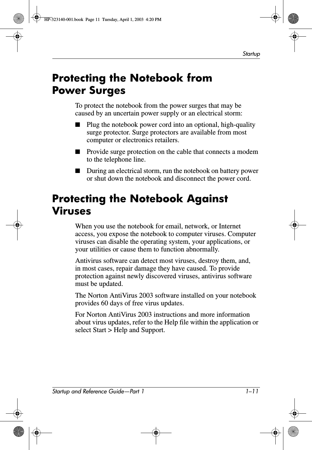 StartupStartup and Reference Guide—Part 1 1–11Protecting the Notebook from Power SurgesTo protect the notebook from the power surges that may be caused by an uncertain power supply or an electrical storm:■Plug the notebook power cord into an optional, high-quality surge protector. Surge protectors are available from most computer or electronics retailers.■Provide surge protection on the cable that connects a modem to the telephone line.■During an electrical storm, run the notebook on battery power or shut down the notebook and disconnect the power cord.Protecting the Notebook Against VirusesWhen you use the notebook for email, network, or Internet access, you expose the notebook to computer viruses. Computer viruses can disable the operating system, your applications, or your utilities or cause them to function abnormally.Antivirus software can detect most viruses, destroy them, and, in most cases, repair damage they have caused. To provide protection against newly discovered viruses, antivirus software must be updated. The Norton AntiVirus 2003 software installed on your notebook provides 60 days of free virus updates. For Norton AntiVirus 2003 instructions and more information about virus updates, refer to the Help file within the application or select Start &gt; Help and Support.HP-323140-001.book  Page 11  Tuesday, April 1, 2003  4:20 PM