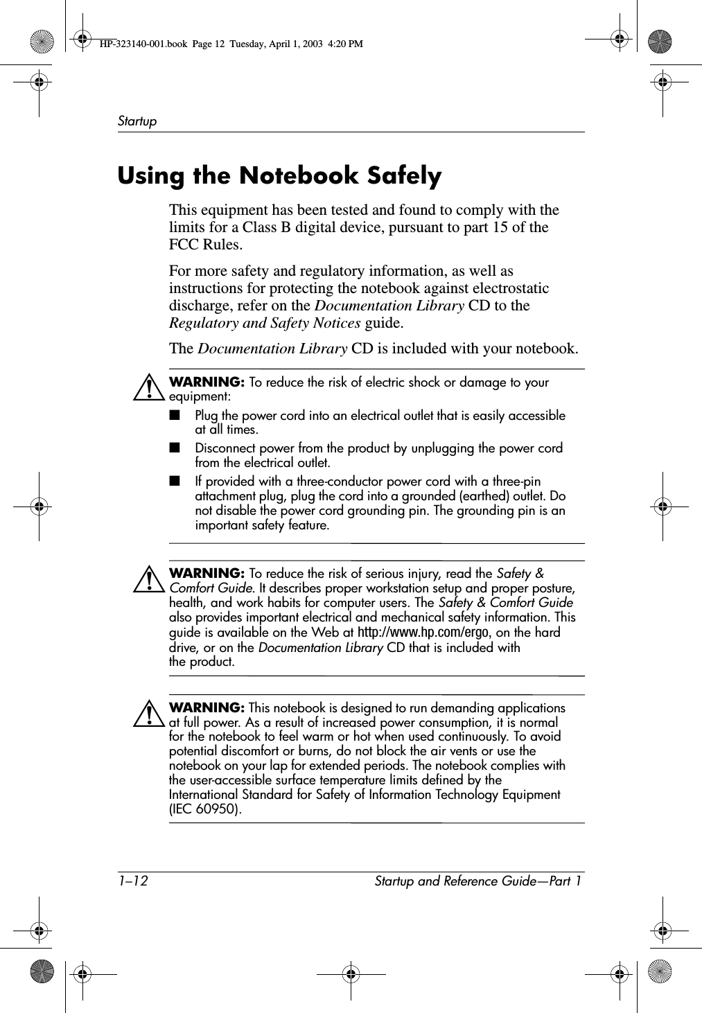 1–12 Startup and Reference Guide—Part 1StartupUsing the Notebook SafelyThis equipment has been tested and found to comply with the limits for a Class B digital device, pursuant to part 15 of the FCC Rules. For more safety and regulatory information, as well as instructions for protecting the notebook against electrostatic discharge, refer on the Documentation Library CD to the Regulatory and Safety Notices guide.The Documentation Library CD is included with your notebook.ÅWARNING: To reduce the risk of electric shock or damage to your equipment:■Plug the power cord into an electrical outlet that is easily accessible at all times.■Disconnect power from the product by unplugging the power cord from the electrical outlet.■If provided with a three-conductor power cord with a three-pin attachment plug, plug the cord into a grounded (earthed) outlet. Do not disable the power cord grounding pin. The grounding pin is an important safety feature.ÅWARNING: To reduce the risk of serious injury, read the Safety &amp; Comfort Guide. It describes proper workstation setup and proper posture, health, and work habits for computer users. The Safety &amp; Comfort Guidealso provides important electrical and mechanical safety information. This guide is available on the Web at http://www.hp.com/ergo, on the hard drive, or on the Documentation Library CD that is included with the product.ÅWARNING: This notebook is designed to run demanding applications at full power. As a result of increased power consumption, it is normal for the notebook to feel warm or hot when used continuously. To avoid potential discomfort or burns, do not block the air vents or use the notebook on your lap for extended periods. The notebook complies with the user-accessible surface temperature limits defined by the International Standard for Safety of Information Technology Equipment (IEC 60950).HP-323140-001.book  Page 12  Tuesday, April 1, 2003  4:20 PM