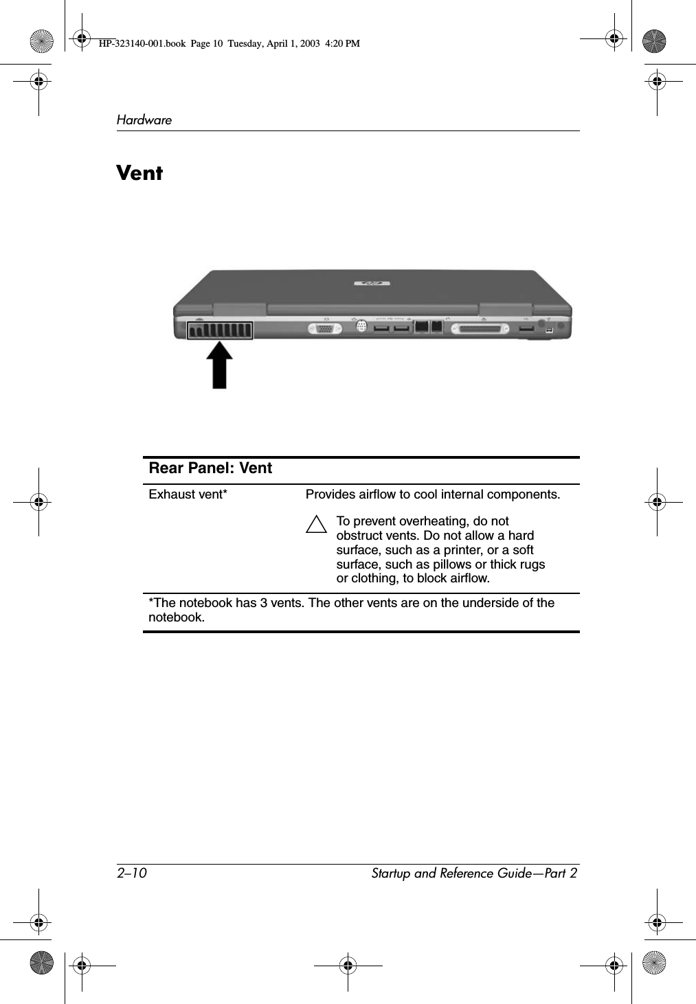 2–10 Startup and Reference Guide—Part 2HardwareVentRear Panel: VentExhaust vent* Provides airflow to cool internal components.ÄTo prevent overheating, do not obstruct vents. Do not allow a hard surface, such as a printer, or a soft surface, such as pillows or thick rugs or clothing, to block airflow.*The notebook has 3 vents. The other vents are on the underside of the notebook.HP-323140-001.book  Page 10  Tuesday, April 1, 2003  4:20 PM