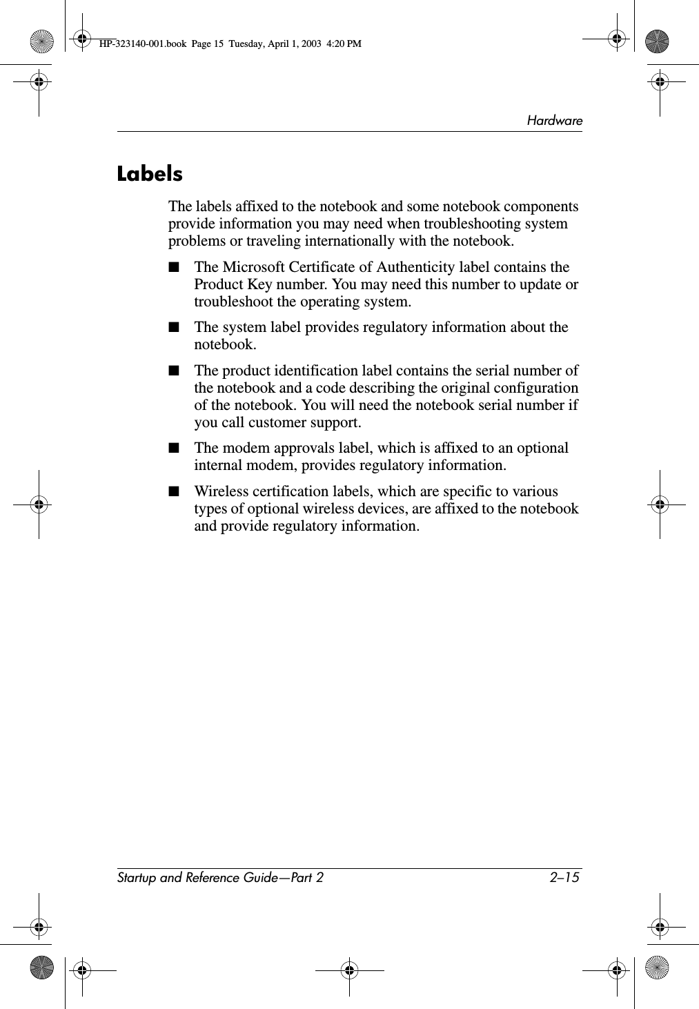 HardwareStartup and Reference Guide—Part 2 2–15LabelsThe labels affixed to the notebook and some notebook components provide information you may need when troubleshooting system problems or traveling internationally with the notebook.■The Microsoft Certificate of Authenticity label contains the Product Key number. You may need this number to update or troubleshoot the operating system.■The system label provides regulatory information about the notebook.■The product identification label contains the serial number of the notebook and a code describing the original configuration of the notebook. You will need the notebook serial number if you call customer support.■The modem approvals label, which is affixed to an optional internal modem, provides regulatory information.■Wireless certification labels, which are specific to various types of optional wireless devices, are affixed to the notebook and provide regulatory information.HP-323140-001.book  Page 15  Tuesday, April 1, 2003  4:20 PM