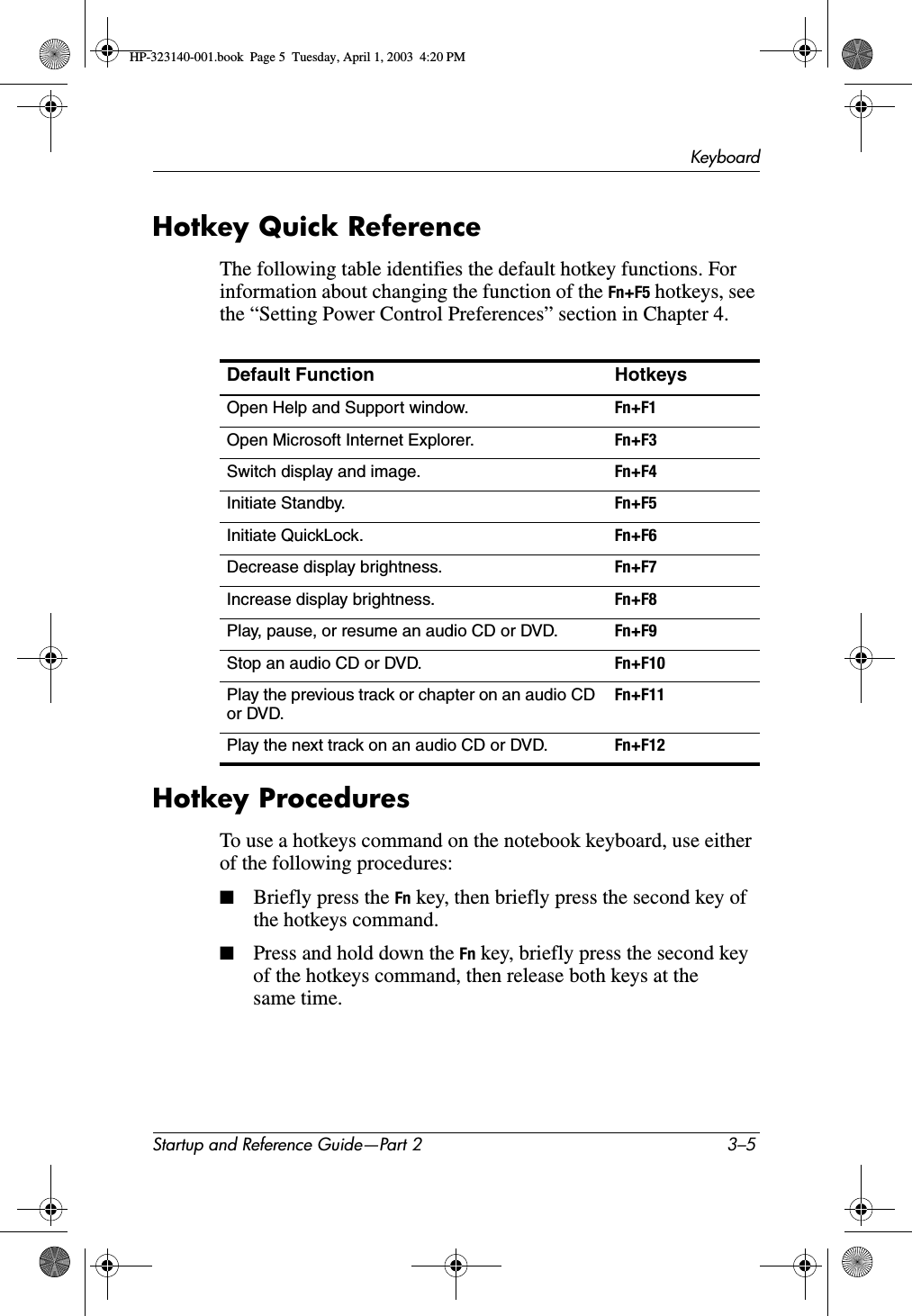 KeyboardStartup and Reference Guide—Part 2 3–5Hotkey Quick ReferenceThe following table identifies the default hotkey functions. For information about changing the function of the Fn+F5 hotkeys, see the “Setting Power Control Preferences” section in Chapter 4.Hotkey ProceduresTo use a hotkeys command on the notebook keyboard, use either of the following procedures:■Briefly press the Fn key, then briefly press the second key of the hotkeys command.■Press and hold down the Fn key, briefly press the second key of the hotkeys command, then release both keys at the same time.Default Function HotkeysOpen Help and Support window. Fn+F1Open Microsoft Internet Explorer. Fn+F3Switch display and image. Fn+F4Initiate Standby. Fn+F5Initiate QuickLock. Fn+F6Decrease display brightness. Fn+F7Increase display brightness. Fn+F8Play, pause, or resume an audio CD or DVD. Fn+F9Stop an audio CD or DVD. Fn+F10Play the previous track or chapter on an audio CD or DVD.Fn+F11Play the next track on an audio CD or DVD. Fn+F12HP-323140-001.book  Page 5  Tuesday, April 1, 2003  4:20 PM