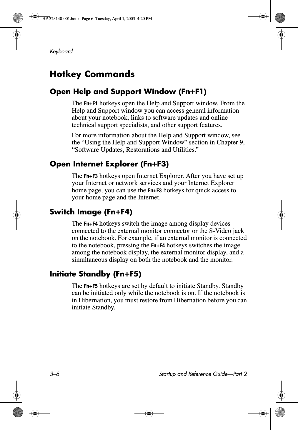 3–6 Startup and Reference Guide—Part 2KeyboardHotkey CommandsOpen Help and Support Window (Fn+F1)The Fn+F1 hotkeys open the Help and Support window. From the Help and Support window you can access general information about your notebook, links to software updates and online technical support specialists, and other support features.For more information about the Help and Support window, see the “Using the Help and Support Window” section in Chapter 9, “Software Updates, Restorations and Utilities.”Open Internet Explorer (Fn+F3)The Fn+F3 hotkeys open Internet Explorer. After you have set up your Internet or network services and your Internet Explorer home page, you can use the Fn+F3 hotkeys for quick access to your home page and the Internet.Switch Image (Fn+F4)The Fn+F4 hotkeys switch the image among display devices connected to the external monitor connector or the S-Video jack on the notebook. For example, if an external monitor is connected to the notebook, pressing the Fn+F4 hotkeys switches the image among the notebook display, the external monitor display, and a simultaneous display on both the notebook and the monitor.Initiate Standby (Fn+F5)The Fn+F5 hotkeys are set by default to initiate Standby. Standby can be initiated only while the notebook is on. If the notebook is in Hibernation, you must restore from Hibernation before you can initiate Standby. HP-323140-001.book  Page 6  Tuesday, April 1, 2003  4:20 PM