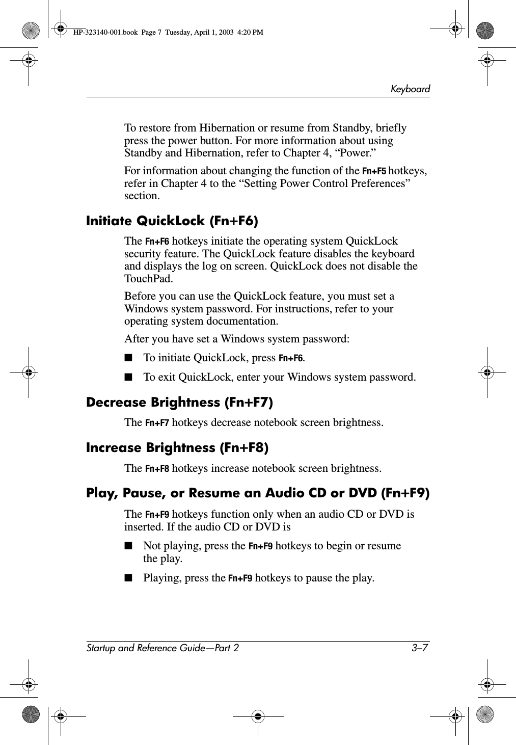 KeyboardStartup and Reference Guide—Part 2 3–7To restore from Hibernation or resume from Standby, briefly press the power button. For more information about using Standby and Hibernation, refer to Chapter 4, “Power.”For information about changing the function of the Fn+F5 hotkeys, refer in Chapter 4 to the “Setting Power Control Preferences” section.Initiate QuickLock (Fn+F6)The Fn+F6 hotkeys initiate the operating system QuickLock security feature. The QuickLock feature disables the keyboard and displays the log on screen. QuickLock does not disable the TouchPad.Before you can use the QuickLock feature, you must set a Windows system password. For instructions, refer to your operating system documentation. After you have set a Windows system password:■To initiate QuickLock, press Fn+F6.■To exit QuickLock, enter your Windows system password.Decrease Brightness (Fn+F7) The Fn+F7 hotkeys decrease notebook screen brightness. Increase Brightness (Fn+F8)The Fn+F8 hotkeys increase notebook screen brightness.Play, Pause, or Resume an Audio CD or DVD (Fn+F9)The Fn+F9 hotkeys function only when an audio CD or DVD is inserted. If the audio CD or DVD is■Not playing, press the Fn+F9 hotkeys to begin or resume the play.■Playing, press the Fn+F9 hotkeys to pause the play.HP-323140-001.book  Page 7  Tuesday, April 1, 2003  4:20 PM