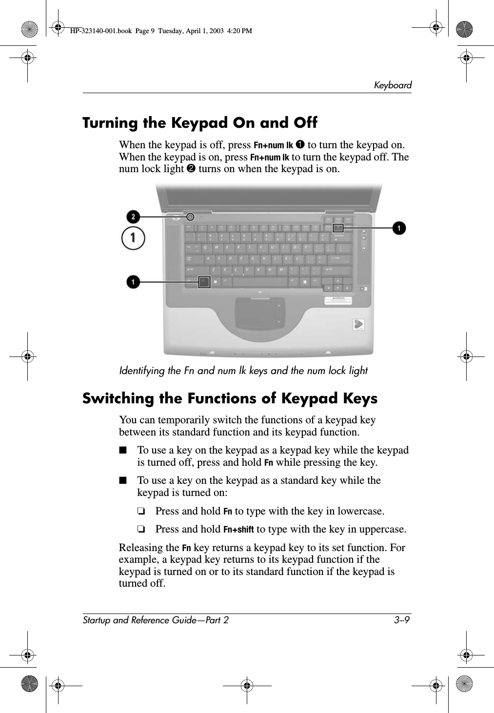 KeyboardStartup and Reference Guide—Part 2 3–9Turning the Keypad On and OffWhen the keypad is off, press Fn+num lk 1 to turn the keypad on. When the keypad is on, press Fn+num lk to turn the keypad off. The num lock light 2 turns on when the keypad is on.Identifying the Fn and num lk keys and the num lock lightSwitching the Functions of Keypad KeysYou can temporarily switch the functions of a keypad key between its standard function and its keypad function.■To use a key on the keypad as a keypad key while the keypad is turned off, press and hold Fn while pressing the key.■To use a key on the keypad as a standard key while the keypad is turned on: ❏Press and hold Fn to type with the key in lowercase.❏Press and hold Fn+shift to type with the key in uppercase.Releasing the Fn key returns a keypad key to its set function. For example, a keypad key returns to its keypad function if the keypad is turned on or to its standard function if the keypad is turned off.HP-323140-001.book  Page 9  Tuesday, April 1, 2003  4:20 PM