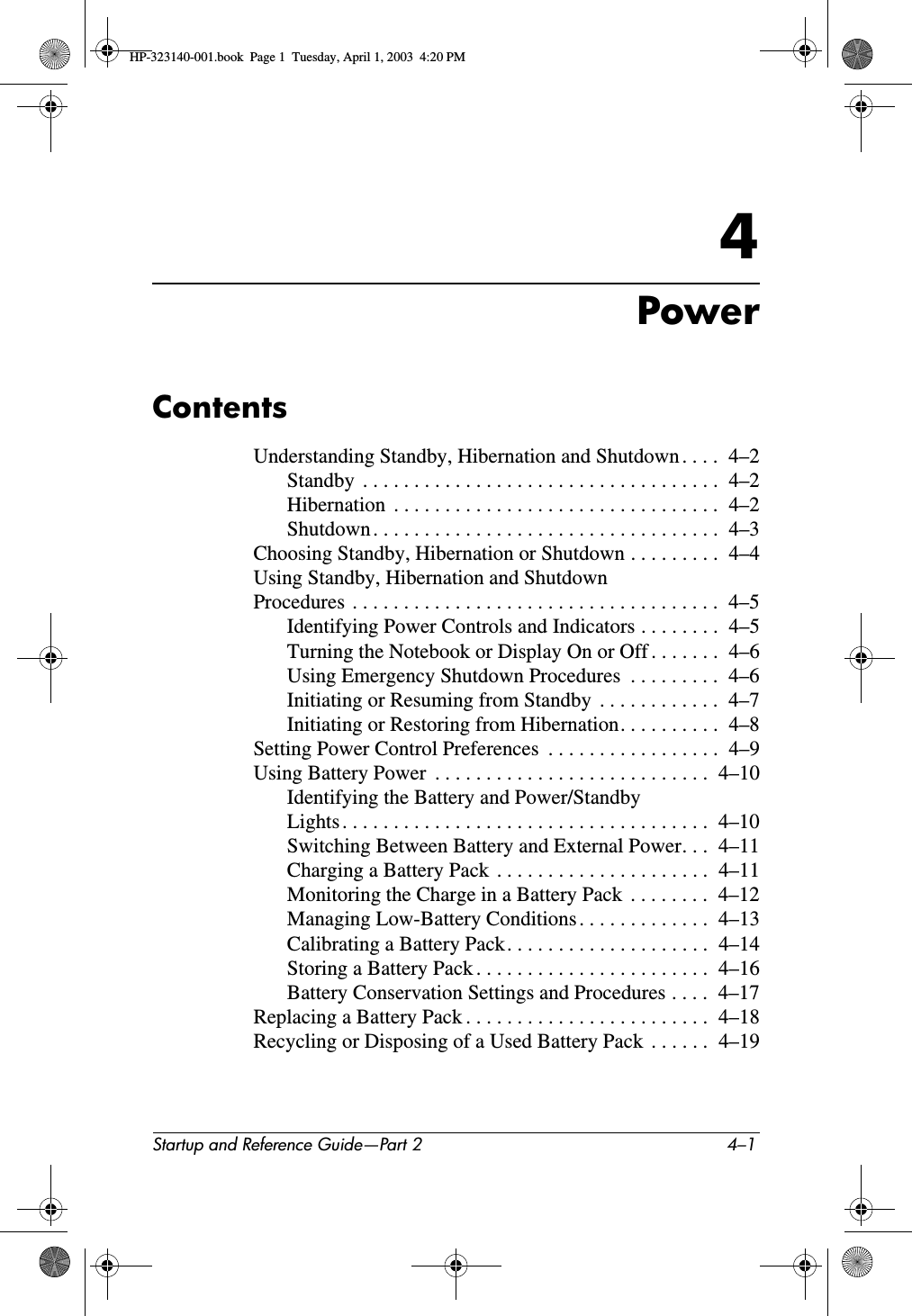Startup and Reference Guide—Part 2 4–14PowerContentsUnderstanding Standby, Hibernation and Shutdown . . . .  4–2Standby  . . . . . . . . . . . . . . . . . . . . . . . . . . . . . . . . . . .  4–2Hibernation  . . . . . . . . . . . . . . . . . . . . . . . . . . . . . . . .  4–2Shutdown . . . . . . . . . . . . . . . . . . . . . . . . . . . . . . . . . .  4–3Choosing Standby, Hibernation or Shutdown . . . . . . . . .  4–4Using Standby, Hibernation and Shutdown Procedures  . . . . . . . . . . . . . . . . . . . . . . . . . . . . . . . . . . . .  4–5Identifying Power Controls and Indicators . . . . . . . .  4–5Turning the Notebook or Display On or Off . . . . . . .  4–6Using Emergency Shutdown Procedures  . . . . . . . . .  4–6Initiating or Resuming from Standby  . . . . . . . . . . . .  4–7Initiating or Restoring from Hibernation. . . . . . . . . .  4–8Setting Power Control Preferences  . . . . . . . . . . . . . . . . .  4–9Using Battery Power  . . . . . . . . . . . . . . . . . . . . . . . . . . .  4–10Identifying the Battery and Power/Standby Lights . . . . . . . . . . . . . . . . . . . . . . . . . . . . . . . . . . . .  4–10Switching Between Battery and External Power. . .  4–11Charging a Battery Pack  . . . . . . . . . . . . . . . . . . . . .  4–11Monitoring the Charge in a Battery Pack  . . . . . . . .  4–12Managing Low-Battery Conditions . . . . . . . . . . . . .  4–13Calibrating a Battery Pack. . . . . . . . . . . . . . . . . . . .  4–14Storing a Battery Pack . . . . . . . . . . . . . . . . . . . . . . .  4–16Battery Conservation Settings and Procedures . . . .  4–17Replacing a Battery Pack . . . . . . . . . . . . . . . . . . . . . . . .  4–18Recycling or Disposing of a Used Battery Pack  . . . . . .  4–19HP-323140-001.book  Page 1  Tuesday, April 1, 2003  4:20 PM